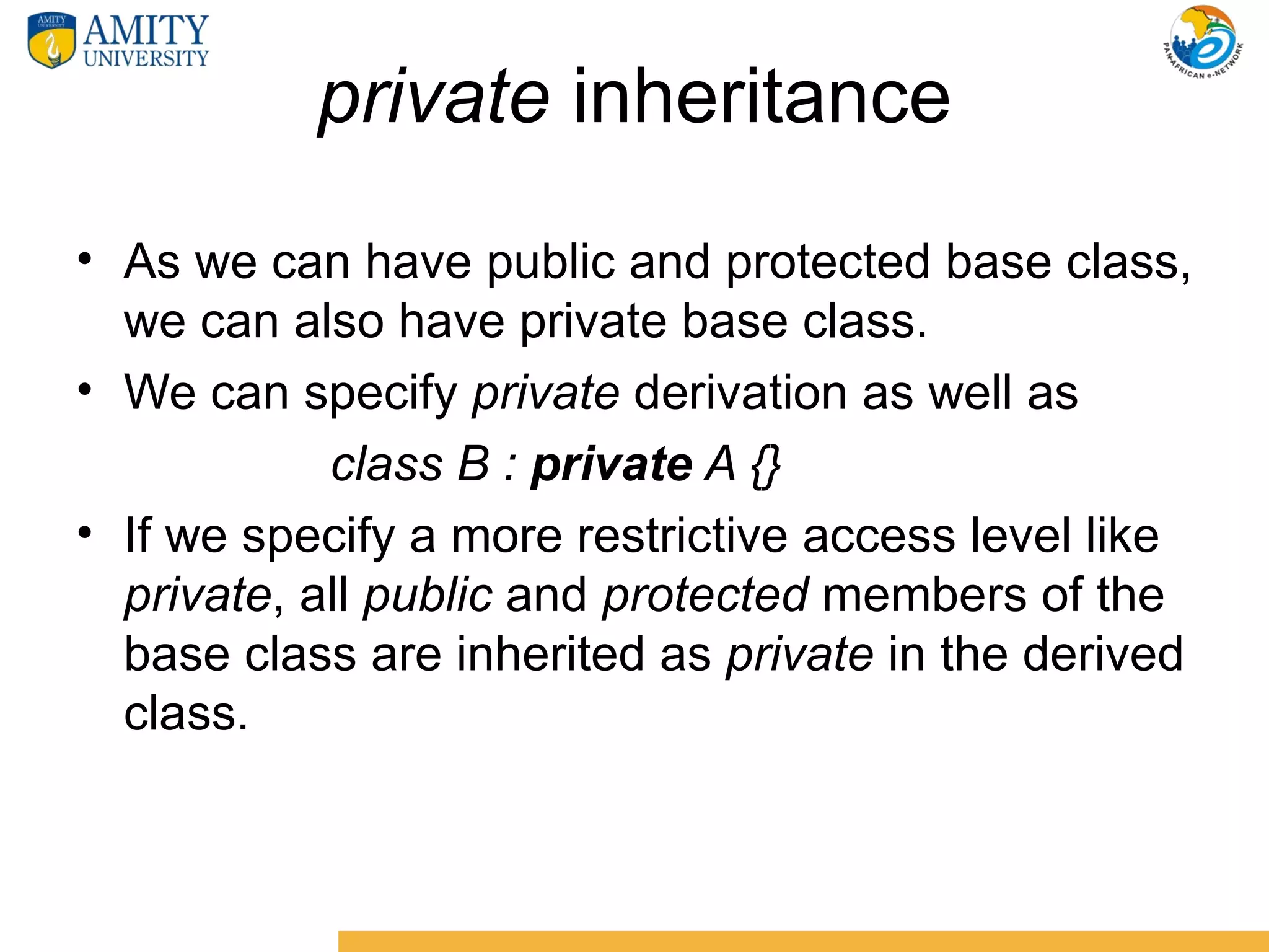private inheritance
• As we can have public and protected base class,
  we can also have private base class.
• We can specify private derivation as well as
            class B : private A {}
• If we specify a more restrictive access level like
  private, all public and protected members of the
  base class are inherited as private in the derived
  class.
 