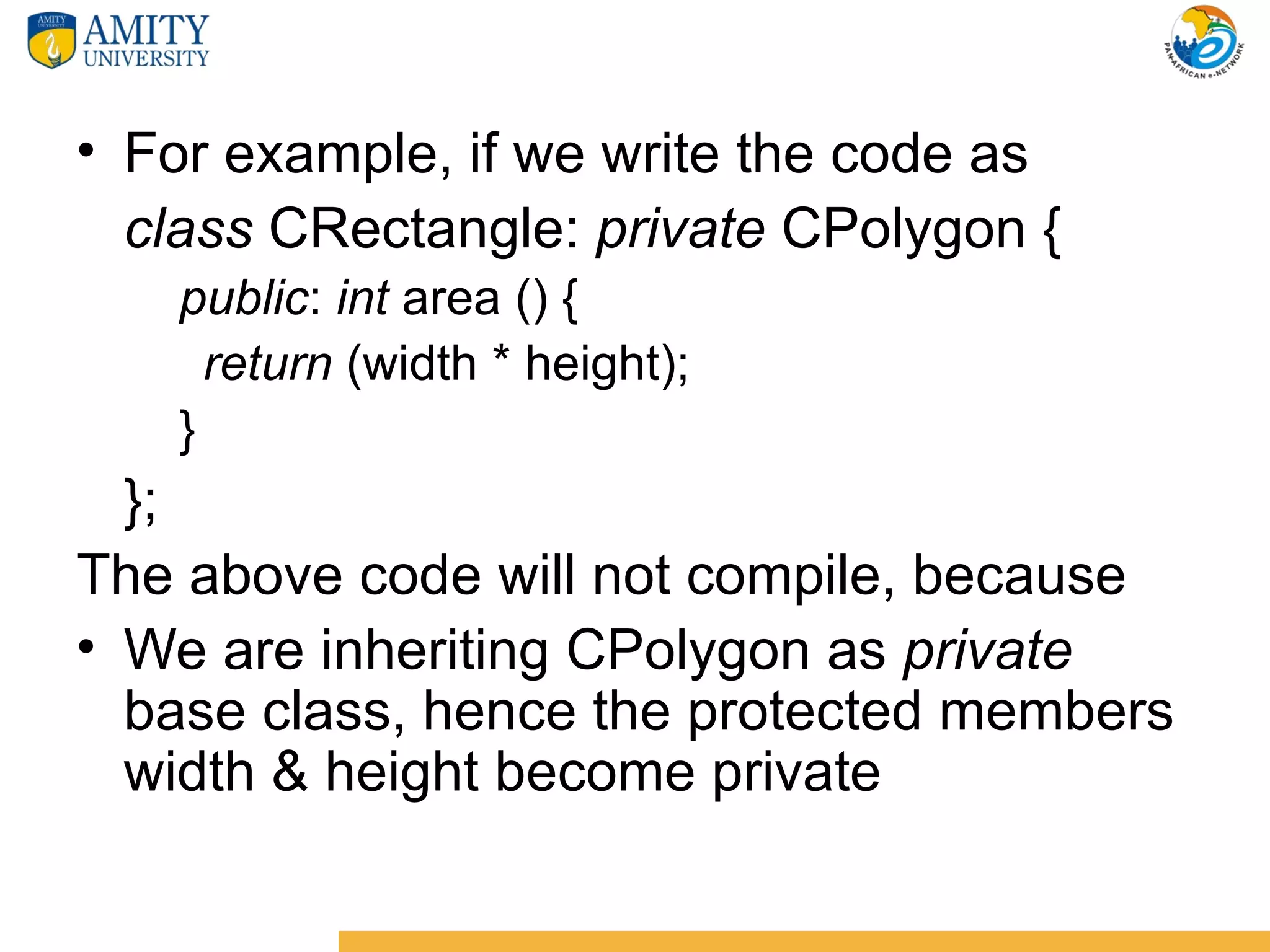 • For example, if we write the code as
  class CRectangle: private CPolygon {
   public: int area () {
     return (width * height);
   }
  };
The above code will not compile, because
• We are inheriting CPolygon as private
  base class, hence the protected members
  width & height become private
 