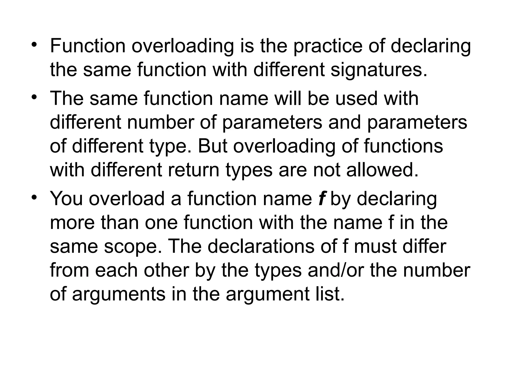 • Function overloading is the practice of declaring
  the same function with different signatures.
• The same function name will be used with
  different number of parameters and parameters
  of different type. But overloading of functions
  with different return types are not allowed.
• You overload a function name f by declaring
  more than one function with the name f in the
  same scope. The declarations of f must differ
  from each other by the types and/or the number
  of arguments in the argument list.
 