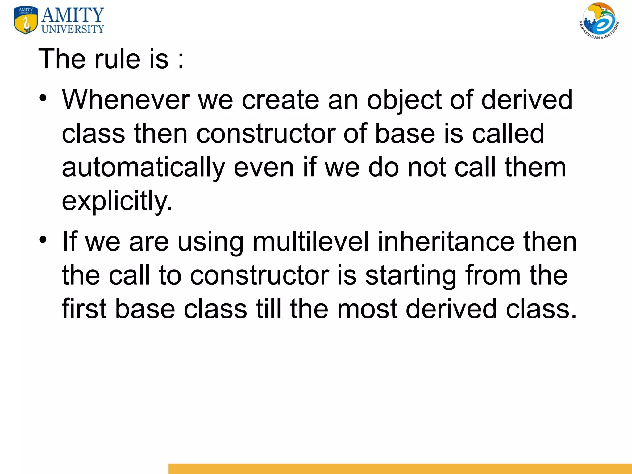 The rule is :
• Whenever we create an object of derived
  class then constructor of base is called
  automatically even if we do not call them
  explicitly.
• If we are using multilevel inheritance then
  the call to constructor is starting from the
  first base class till the most derived class.
 