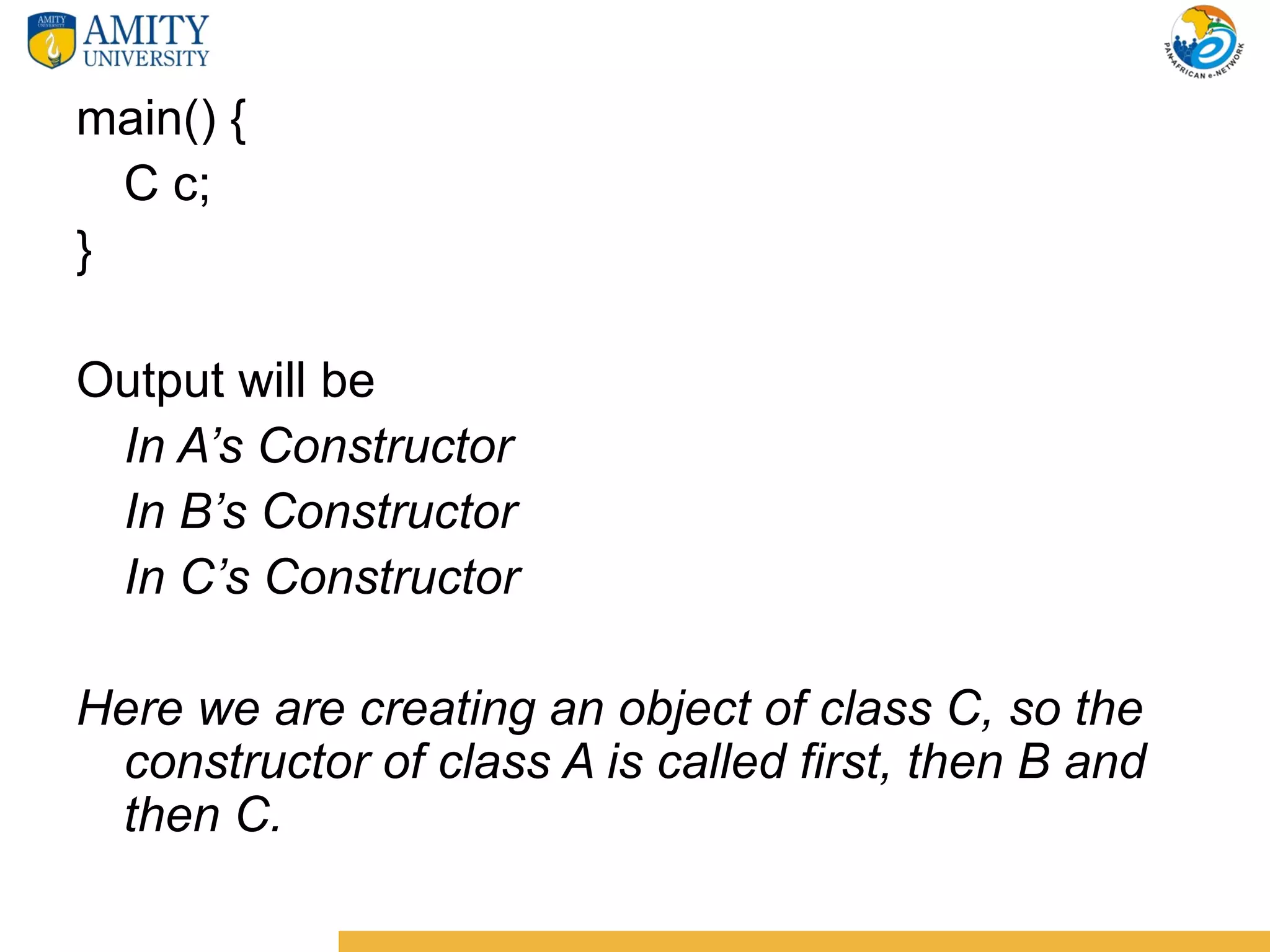 main() {
  C c;
}

Output will be
 In A’s Constructor
 In B’s Constructor
 In C’s Constructor

Here we are creating an object of class C, so the
 constructor of class A is called first, then B and
 then C.
 