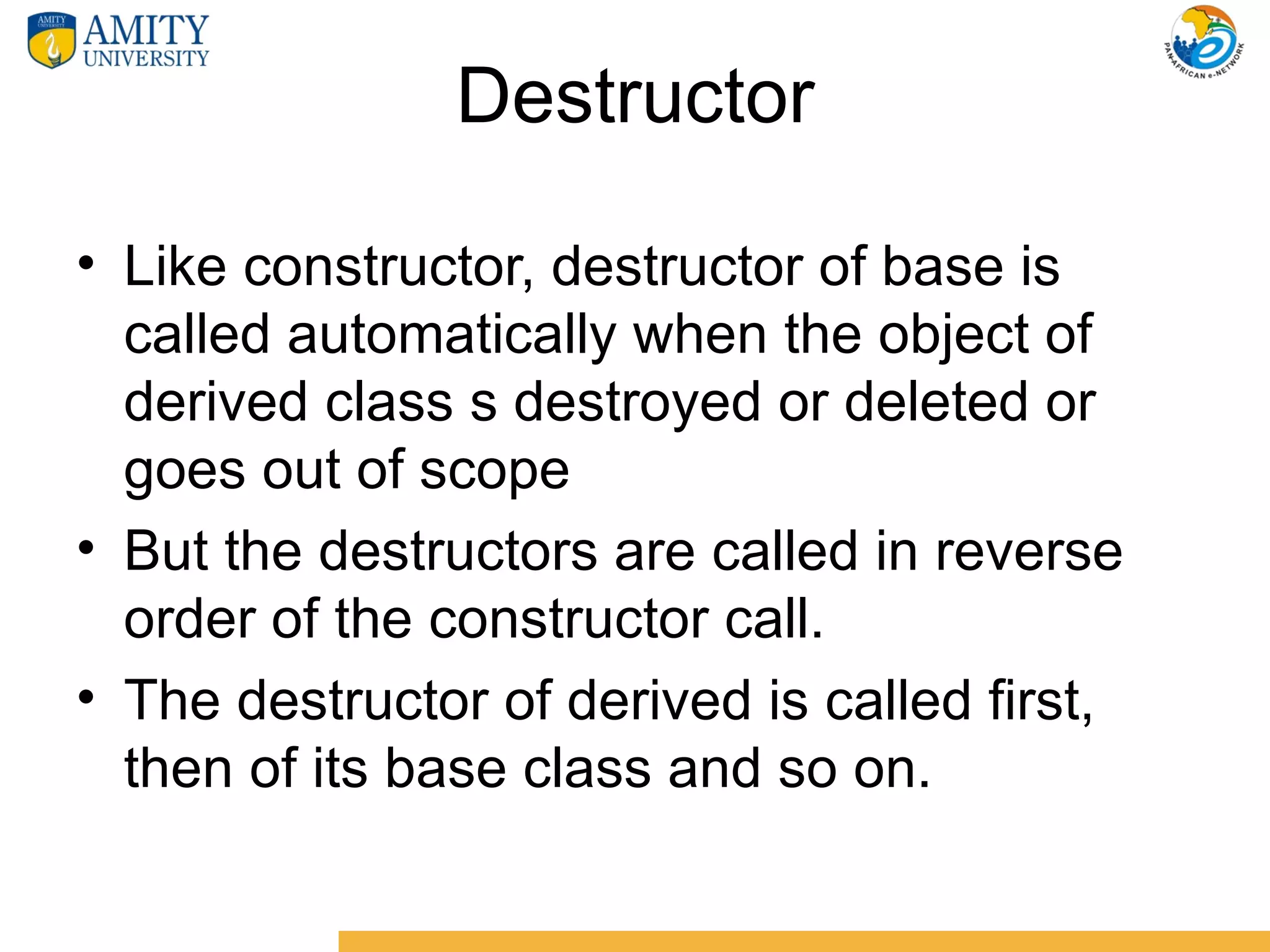 Destructor

• Like constructor, destructor of base is
  called automatically when the object of
  derived class s destroyed or deleted or
  goes out of scope
• But the destructors are called in reverse
  order of the constructor call.
• The destructor of derived is called first,
  then of its base class and so on.
 