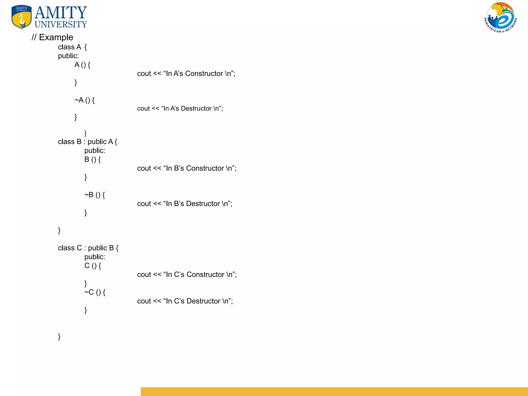 // Example
      class A {
      public:
           A () {
                             cout << “In A’s Constructor n”;
             }

             ~A () {
                             cout << “In A’s Destructor n”;
             }

                 }
      class B : public A {
              public:
              B () {
                             cout << “In B’s Constructor n”;
                 }

                 ~B () {
                             cout << “In B’s Destructor n”;
                 }

      }

      class C : public B {
              public:
              C () {
                             cout << “In C’s Constructor n”;
                 }
                 ~C () {
                             cout << “In C’s Destructor n”;
                 }


      }
 
