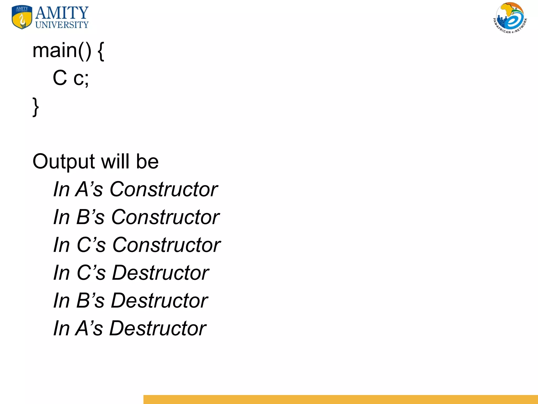 main() {
  C c;
}

Output will be
 In A’s Constructor
 In B’s Constructor
 In C’s Constructor
 In C’s Destructor
 In B’s Destructor
 In A’s Destructor
 