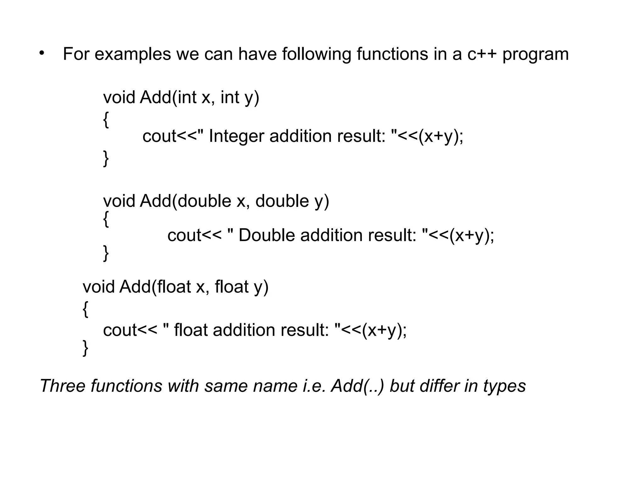 • For examples we can have following functions in a c++ program

        void Add(int x, int y)
        {
             cout<<" Integer addition result: "<<(x+y);
        }

        void Add(double x, double y)
        {
                cout<< " Double addition result: "<<(x+y);
        }
     void Add(float x, float y)
     {
       cout<< " float addition result: "<<(x+y);
     }

Three functions with same name i.e. Add(..) but differ in types
 