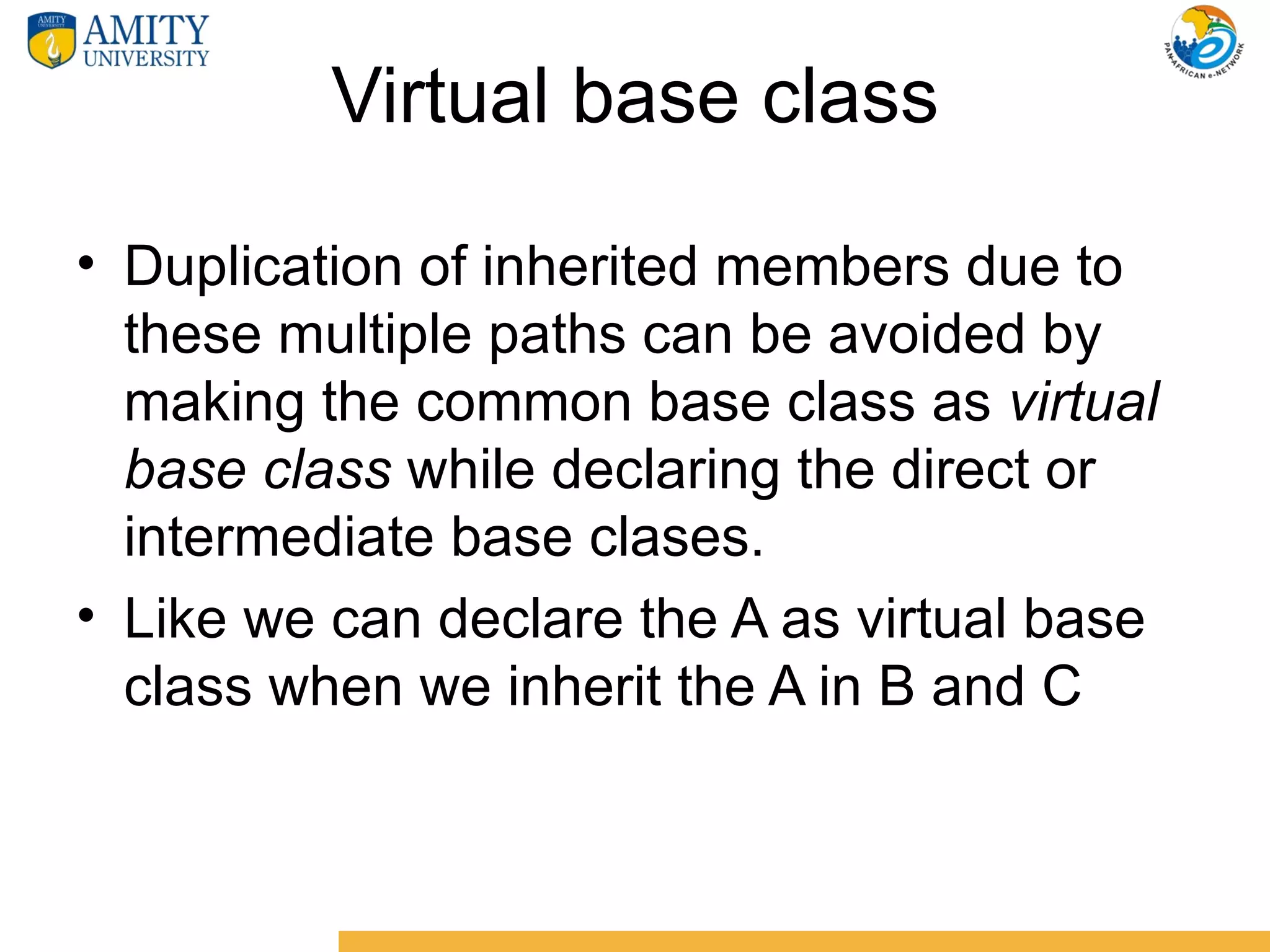 Virtual base class

• Duplication of inherited members due to
  these multiple paths can be avoided by
  making the common base class as virtual
  base class while declaring the direct or
  intermediate base clases.
• Like we can declare the A as virtual base
  class when we inherit the A in B and C
 