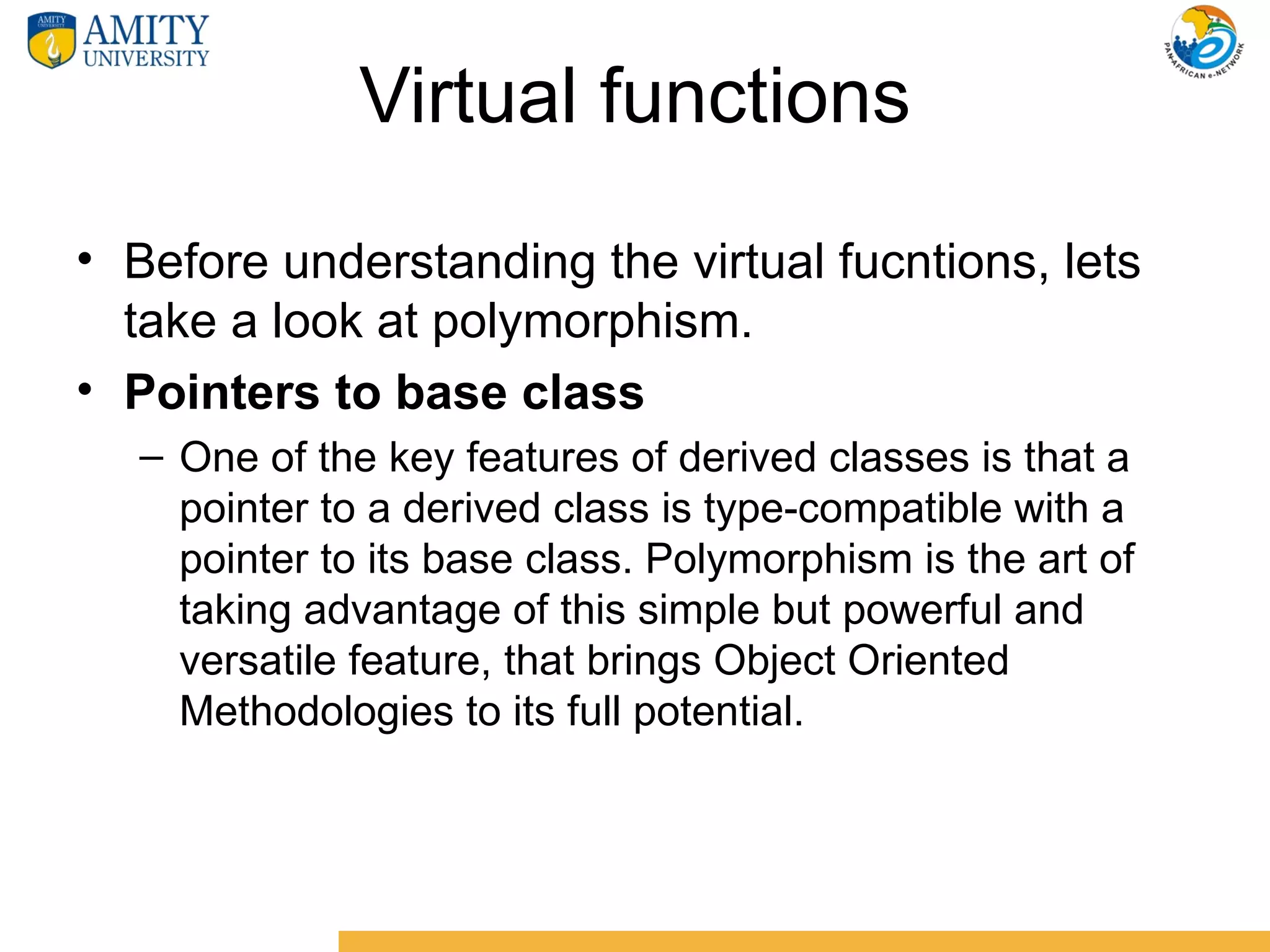 Virtual functions
• Before understanding the virtual fucntions, lets
  take a look at polymorphism.
• Pointers to base class
  – One of the key features of derived classes is that a
    pointer to a derived class is type-compatible with a
    pointer to its base class. Polymorphism is the art of
    taking advantage of this simple but powerful and
    versatile feature, that brings Object Oriented
    Methodologies to its full potential.
 