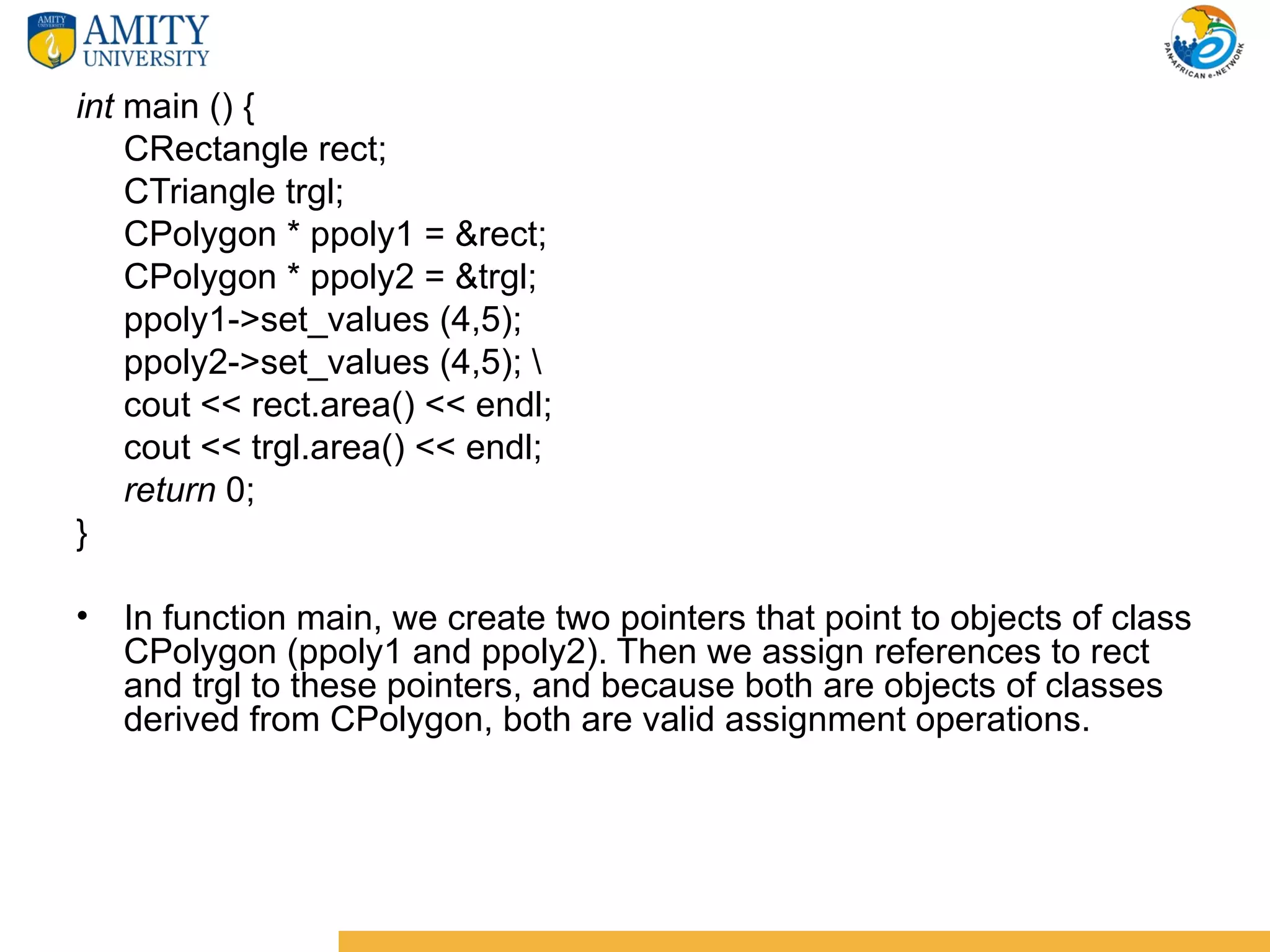 int main () {
    CRectangle rect;
    CTriangle trgl;
    CPolygon * ppoly1 = &rect;
    CPolygon * ppoly2 = &trgl;
    ppoly1->set_values (4,5);
    ppoly2->set_values (4,5); 
    cout << rect.area() << endl;
    cout << trgl.area() << endl;
    return 0;
}

• In function main, we create two pointers that point to objects of class
  CPolygon (ppoly1 and ppoly2). Then we assign references to rect
  and trgl to these pointers, and because both are objects of classes
  derived from CPolygon, both are valid assignment operations.
 