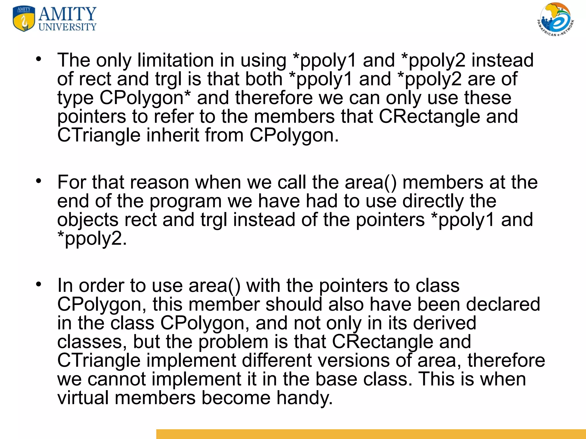 • The only limitation in using *ppoly1 and *ppoly2 instead
  of rect and trgl is that both *ppoly1 and *ppoly2 are of
  type CPolygon* and therefore we can only use these
  pointers to refer to the members that CRectangle and
  CTriangle inherit from CPolygon.

• For that reason when we call the area() members at the
  end of the program we have had to use directly the
  objects rect and trgl instead of the pointers *ppoly1 and
  *ppoly2.

• In order to use area() with the pointers to class
  CPolygon, this member should also have been declared
  in the class CPolygon, and not only in its derived
  classes, but the problem is that CRectangle and
  CTriangle implement different versions of area, therefore
  we cannot implement it in the base class. This is when
  virtual members become handy.
 