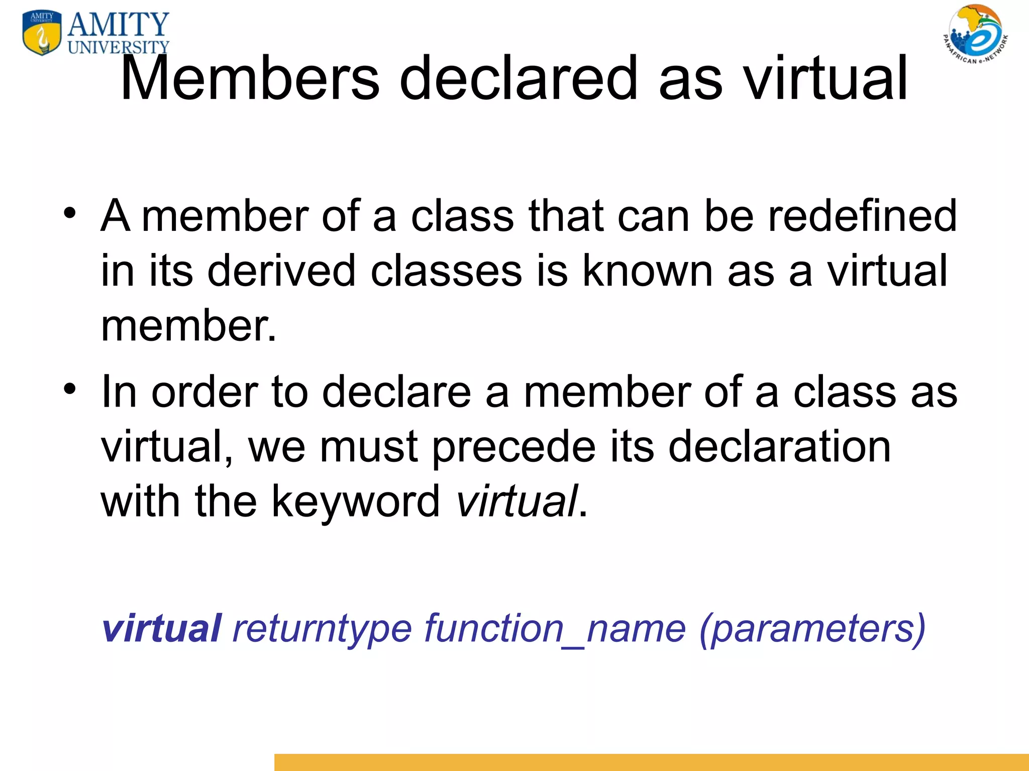 Members declared as virtual

• A member of a class that can be redefined
  in its derived classes is known as a virtual
  member.
• In order to declare a member of a class as
  virtual, we must precede its declaration
  with the keyword virtual.

 virtual returntype function_name (parameters)
 