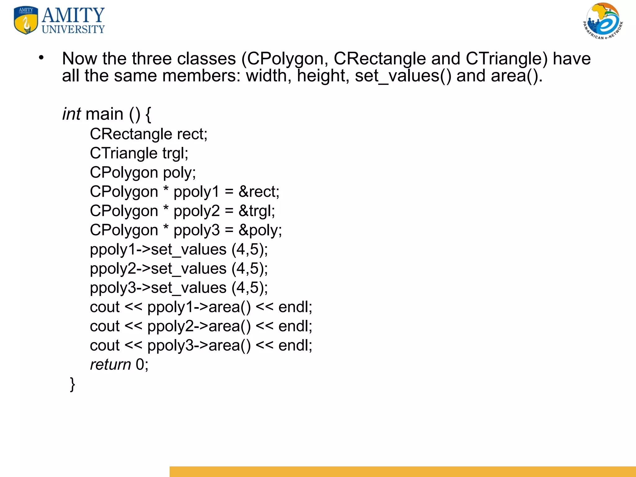 • Now the three classes (CPolygon, CRectangle and CTriangle) have
  all the same members: width, height, set_values() and area().

  int main () {
       CRectangle rect;
       CTriangle trgl;
       CPolygon poly;
       CPolygon * ppoly1 = &rect;
       CPolygon * ppoly2 = &trgl;
       CPolygon * ppoly3 = &poly;
       ppoly1->set_values (4,5);
       ppoly2->set_values (4,5);
       ppoly3->set_values (4,5);
       cout << ppoly1->area() << endl;
       cout << ppoly2->area() << endl;
       cout << ppoly3->area() << endl;
       return 0;
   }
 