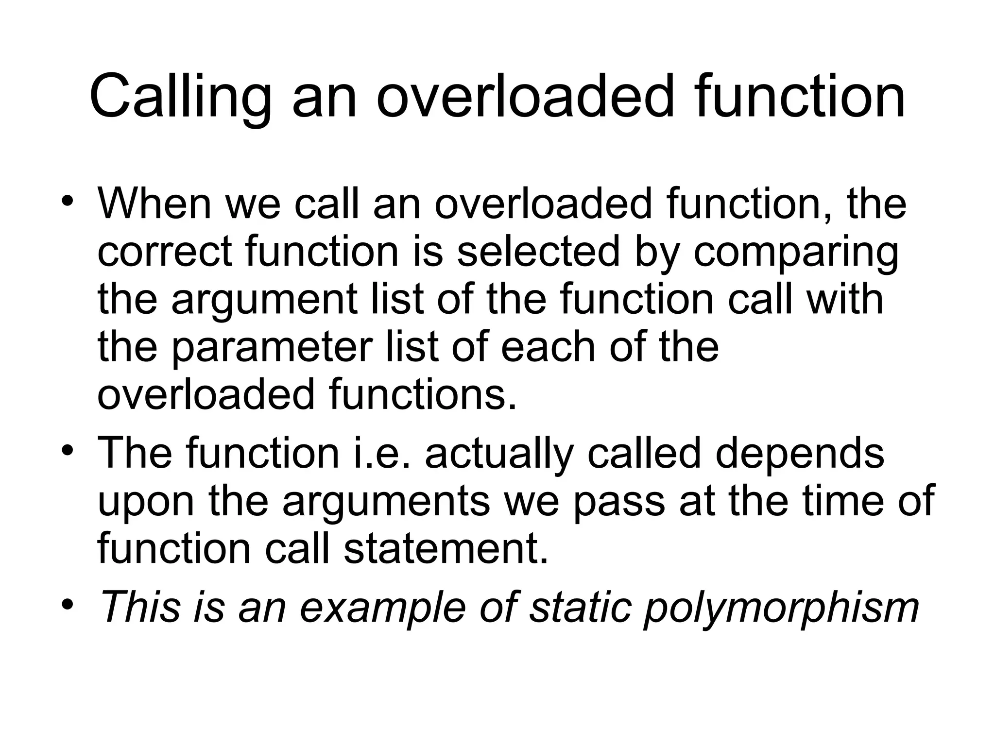 Calling an overloaded function
• When we call an overloaded function, the
  correct function is selected by comparing
  the argument list of the function call with
  the parameter list of each of the
  overloaded functions.
• The function i.e. actually called depends
  upon the arguments we pass at the time of
  function call statement.
• This is an example of static polymorphism
 