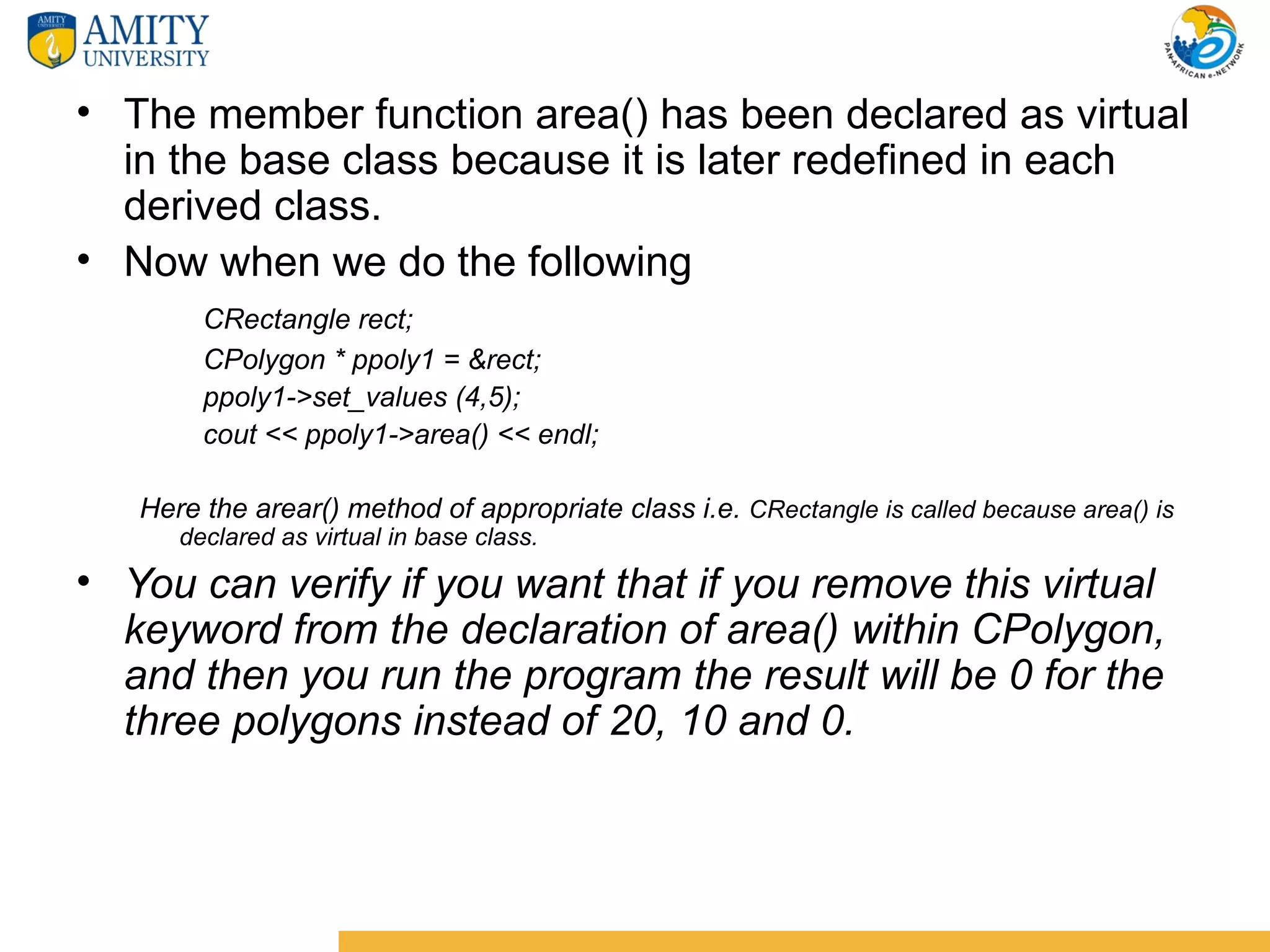 • The member function area() has been declared as virtual
  in the base class because it is later redefined in each
  derived class.
• Now when we do the following
        CRectangle rect;
        CPolygon * ppoly1 = &rect;
        ppoly1->set_values (4,5);
        cout << ppoly1->area() << endl;

   Here the arear() method of appropriate class i.e. CRectangle is called because area() is
      declared as virtual in base class.

• You can verify if you want that if you remove this virtual
  keyword from the declaration of area() within CPolygon,
  and then you run the program the result will be 0 for the
  three polygons instead of 20, 10 and 0.
 