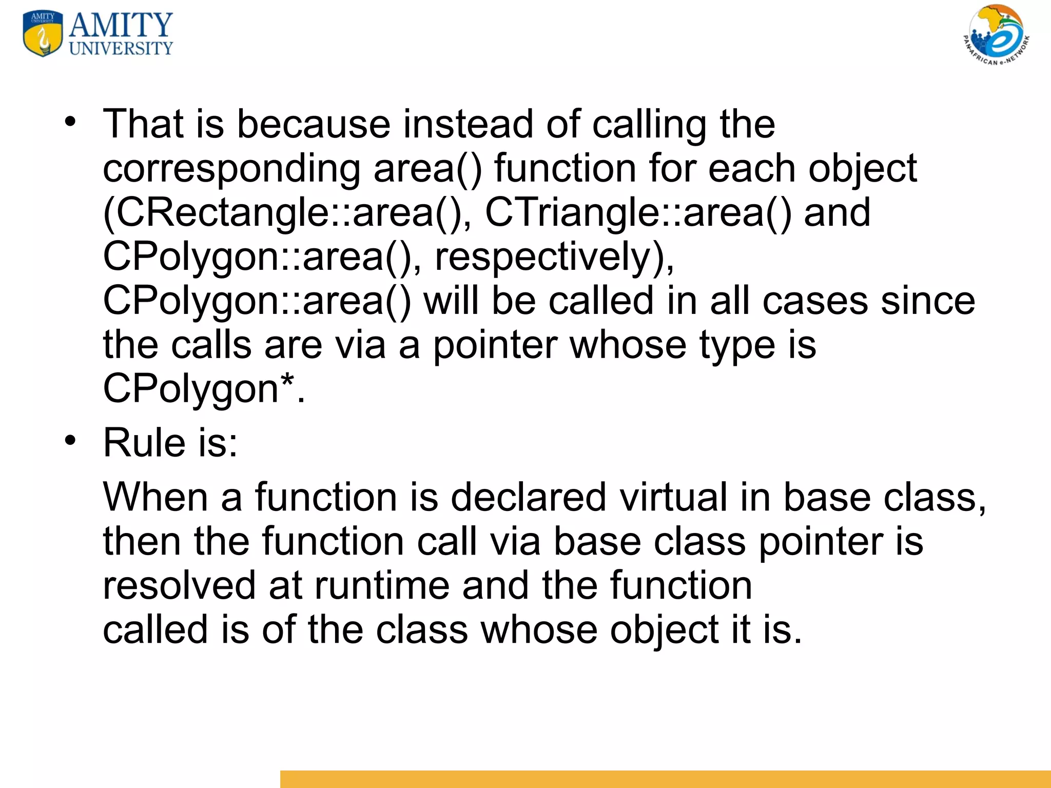 • That is because instead of calling the
  corresponding area() function for each object
  (CRectangle::area(), CTriangle::area() and
  CPolygon::area(), respectively),
  CPolygon::area() will be called in all cases since
  the calls are via a pointer whose type is
  CPolygon*.
• Rule is:
  When a function is declared virtual in base class,
  then the function call via base class pointer is
  resolved at runtime and the function
  called is of the class whose object it is.
 