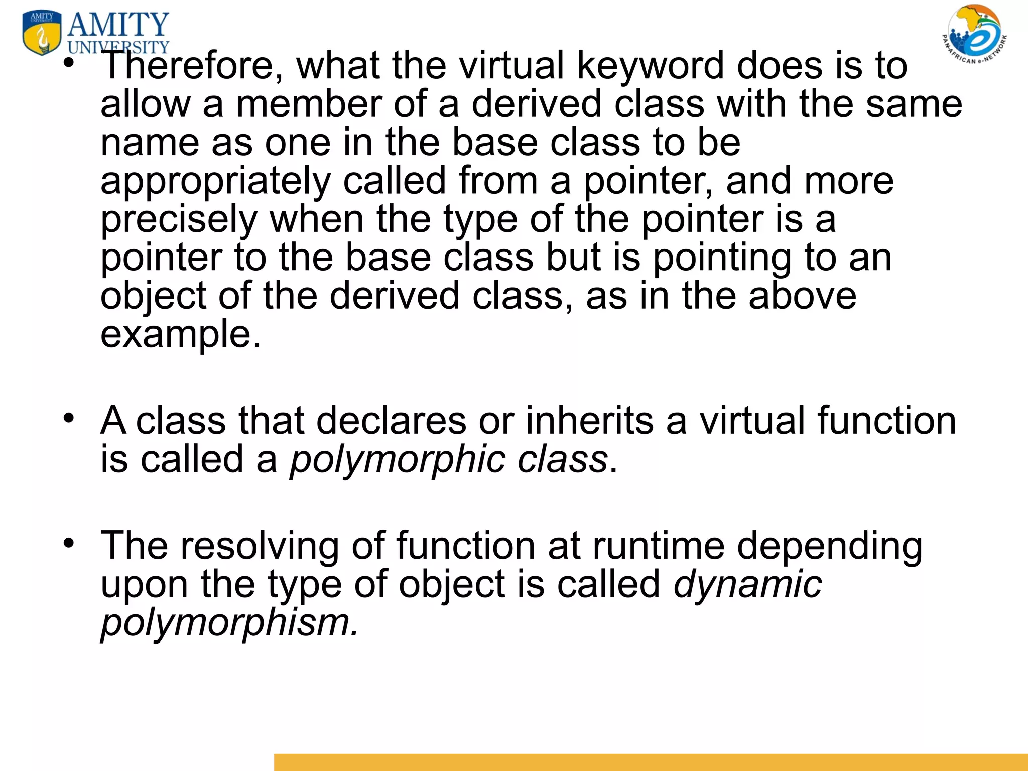 • Therefore, what the virtual keyword does is to
  allow a member of a derived class with the same
  name as one in the base class to be
  appropriately called from a pointer, and more
  precisely when the type of the pointer is a
  pointer to the base class but is pointing to an
  object of the derived class, as in the above
  example.

• A class that declares or inherits a virtual function
  is called a polymorphic class.

• The resolving of function at runtime depending
  upon the type of object is called dynamic
  polymorphism.
 