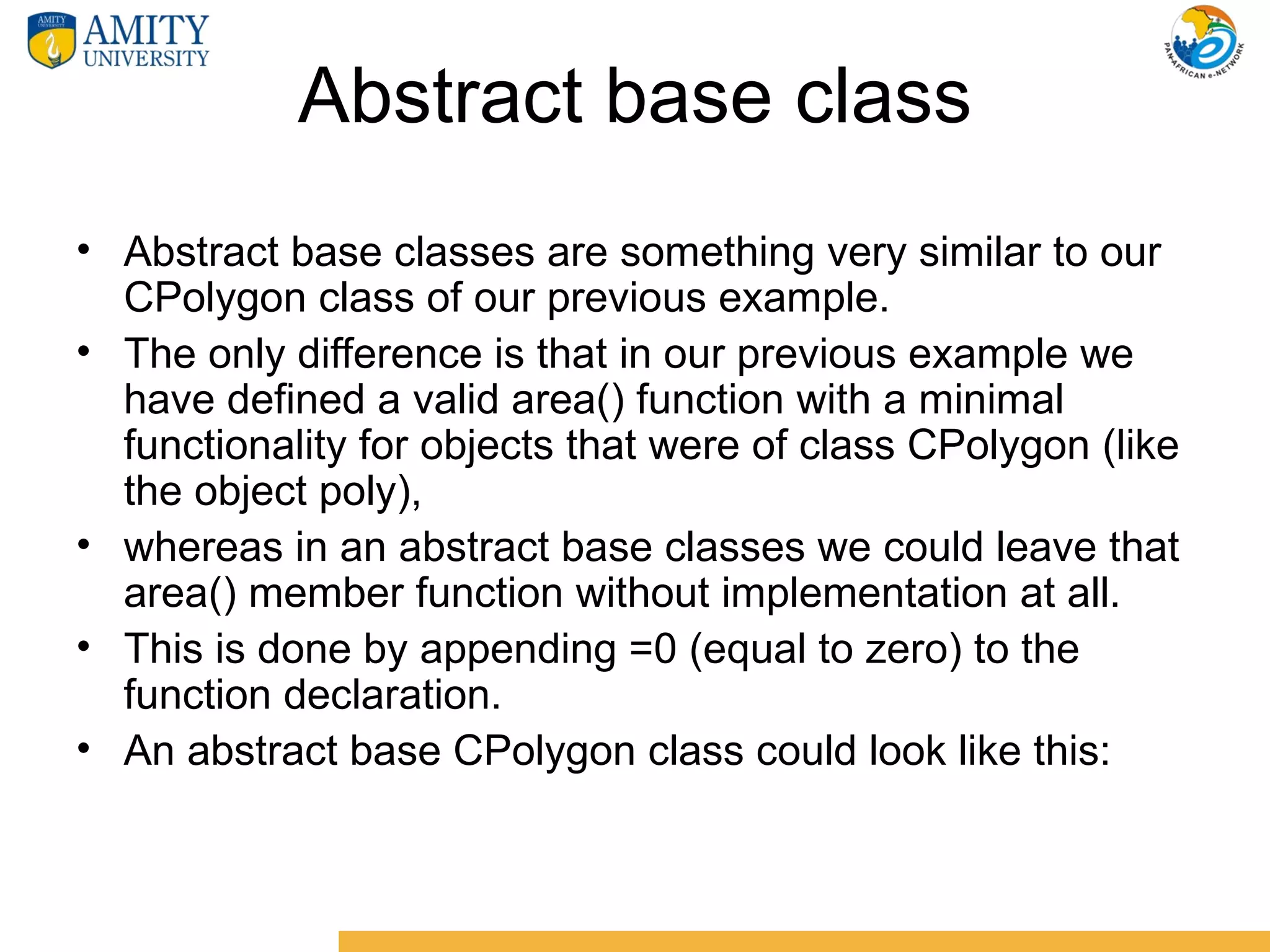 Abstract base class
• Abstract base classes are something very similar to our
  CPolygon class of our previous example.
• The only difference is that in our previous example we
  have defined a valid area() function with a minimal
  functionality for objects that were of class CPolygon (like
  the object poly),
• whereas in an abstract base classes we could leave that
  area() member function without implementation at all.
• This is done by appending =0 (equal to zero) to the
  function declaration.
• An abstract base CPolygon class could look like this:
 