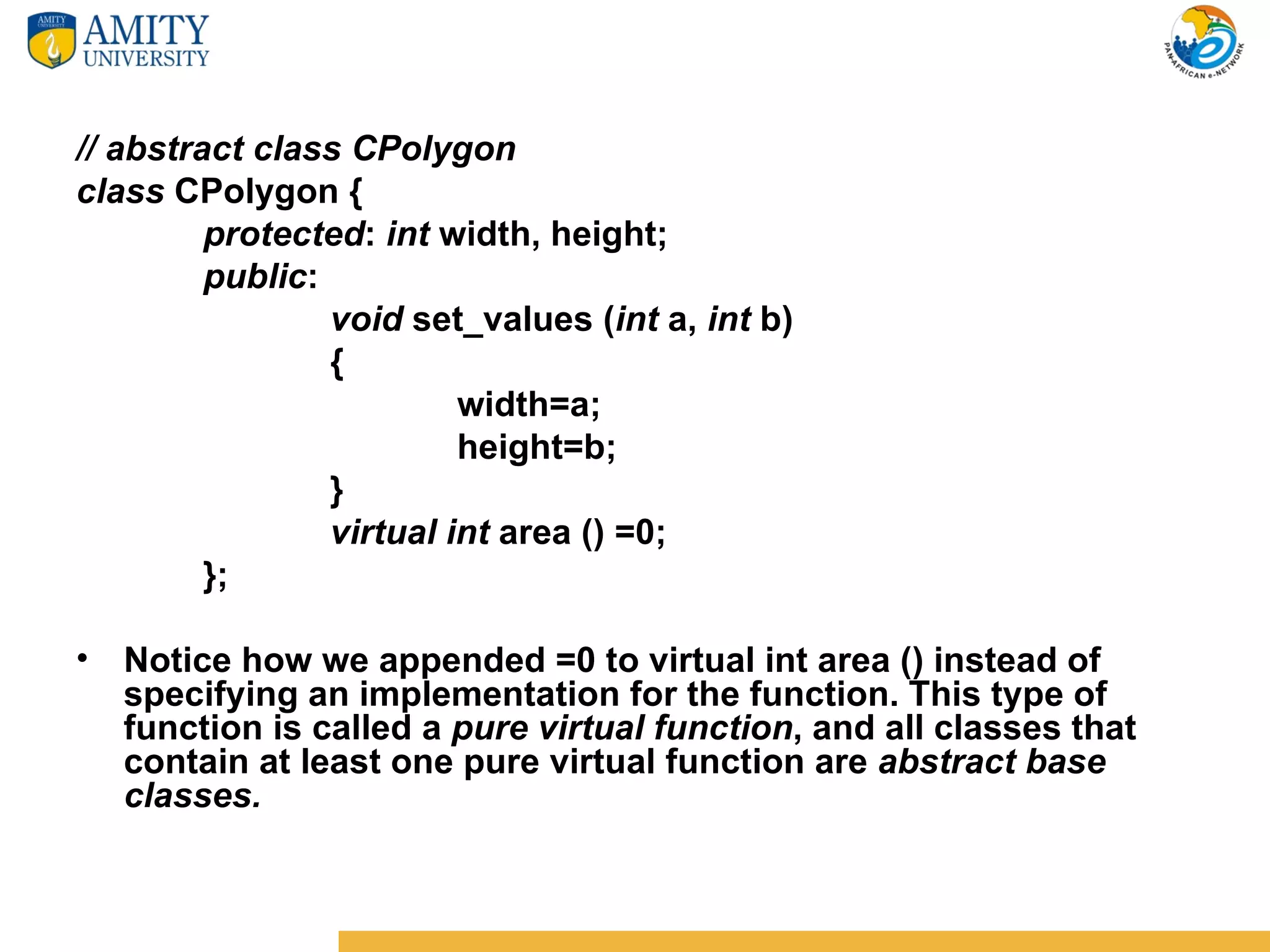// abstract class CPolygon
class CPolygon {
         protected: int width, height;
         public:
                 void set_values (int a, int b)
                 {
                          width=a;
                          height=b;
                 }
                 virtual int area () =0;
         };

• Notice how we appended =0 to virtual int area () instead of
  specifying an implementation for the function. This type of
  function is called a pure virtual function, and all classes that
  contain at least one pure virtual function are abstract base
  classes.
 