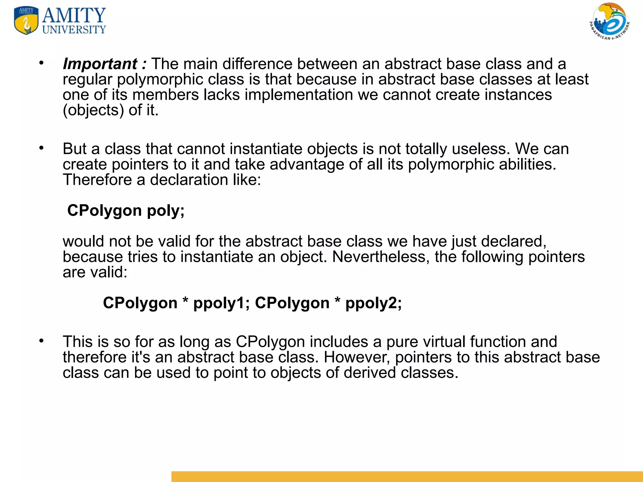 •   Important : The main difference between an abstract base class and a
    regular polymorphic class is that because in abstract base classes at least
    one of its members lacks implementation we cannot create instances
    (objects) of it.

•   But a class that cannot instantiate objects is not totally useless. We can
    create pointers to it and take advantage of all its polymorphic abilities.
    Therefore a declaration like:
    CPolygon poly;
    would not be valid for the abstract base class we have just declared,
    because tries to instantiate an object. Nevertheless, the following pointers
    are valid:
         CPolygon * ppoly1; CPolygon * ppoly2;

•   This is so for as long as CPolygon includes a pure virtual function and
    therefore it's an abstract base class. However, pointers to this abstract base
    class can be used to point to objects of derived classes.
 