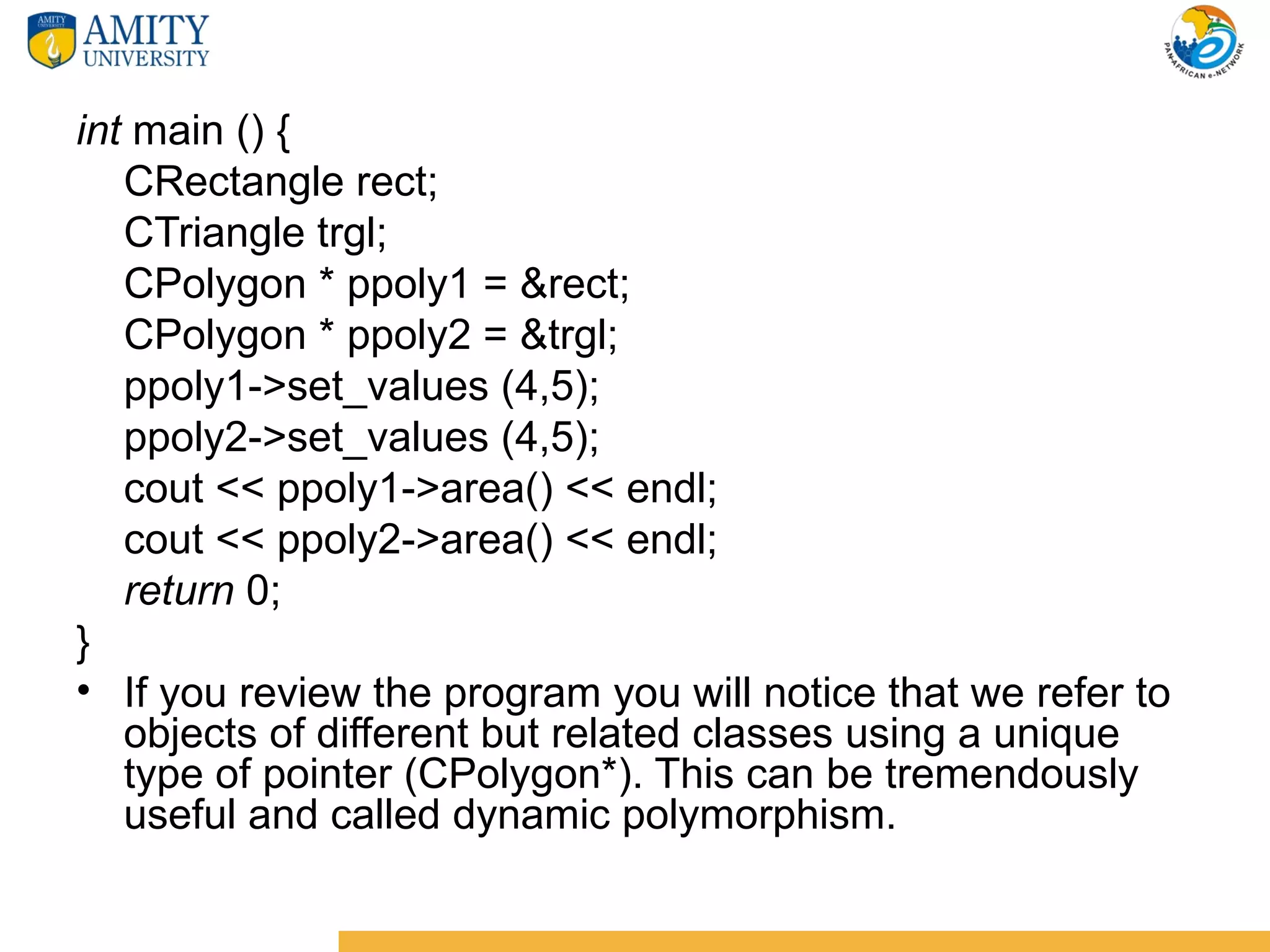 int main () {
   CRectangle rect;
   CTriangle trgl;
   CPolygon * ppoly1 = &rect;
   CPolygon * ppoly2 = &trgl;
   ppoly1->set_values (4,5);
   ppoly2->set_values (4,5);
   cout << ppoly1->area() << endl;
   cout << ppoly2->area() << endl;
   return 0;
}
• If you review the program you will notice that we refer to
   objects of different but related classes using a unique
   type of pointer (CPolygon*). This can be tremendously
   useful and called dynamic polymorphism.
 