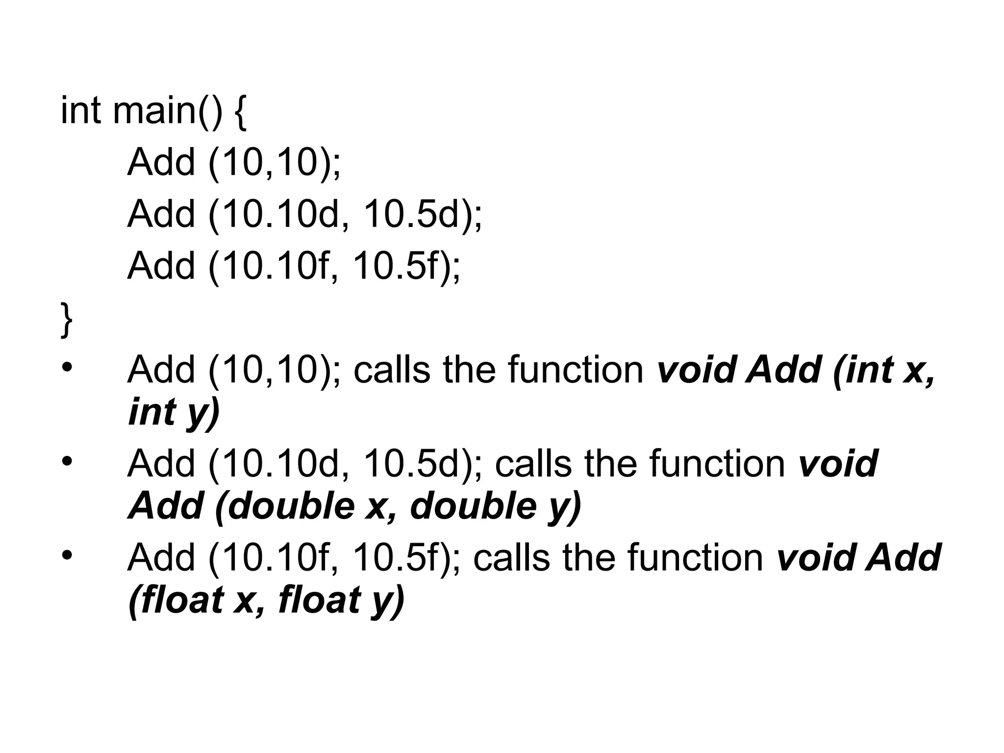 int main() {
    Add (10,10);
    Add (10.10d, 10.5d);
    Add (10.10f, 10.5f);
}
• Add (10,10); calls the function void Add (int x,
    int y)
• Add (10.10d, 10.5d); calls the function void
    Add (double x, double y)
• Add (10.10f, 10.5f); calls the function void Add
    (float x, float y)
 