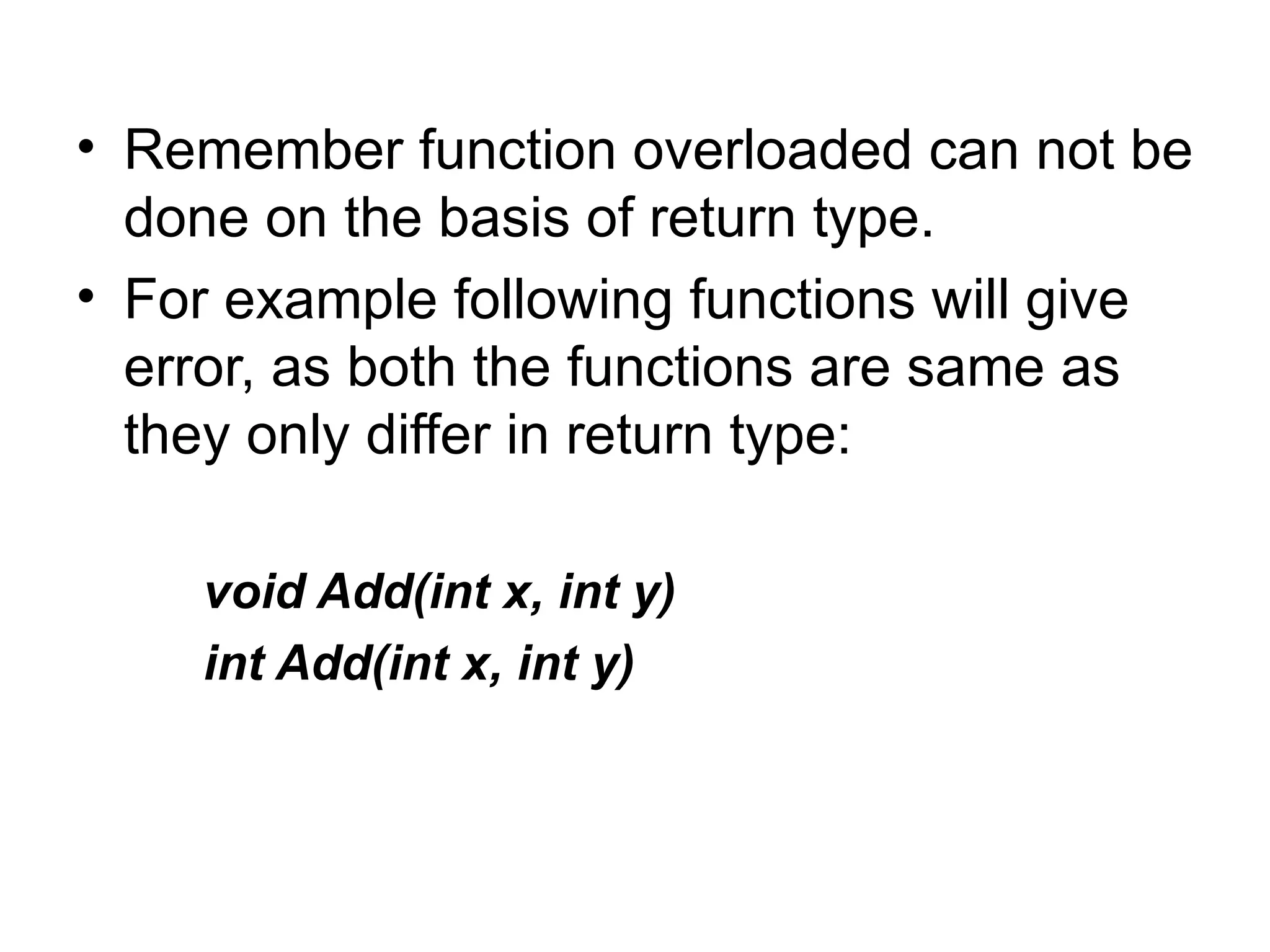 • Remember function overloaded can not be
  done on the basis of return type.
• For example following functions will give
  error, as both the functions are same as
  they only differ in return type:

    void Add(int x, int y)
    int Add(int x, int y)
 
