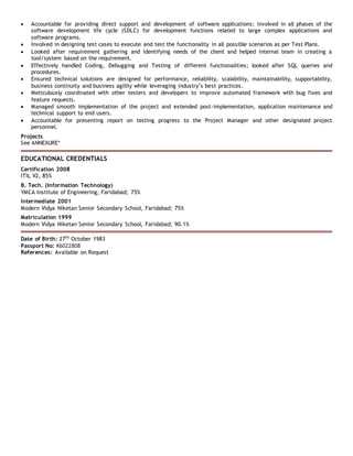  Accountable for providing direct support and development of software applications; involved in all phases of the
software development life cycle (SDLC) for development functions related to large complex applications and
software programs.
 Involved in designing test cases to execute and test the functionality in all possible scenarios as per Test Plans.
 Looked after requirement gathering and identifying needs of the client and helped internal team in creating a
tool/system based on the requirement.
 Effectively handled Coding, Debugging and Testing of different functionalities; looked after SQL queries and
procedures.
 Ensured technical solutions are designed for performance, reliability, scalability, maintainability, supportability,
business continuity and business agility while leveraging industry’s best practices.
 Meticulously coordinated with other testers and developers to improve automated framework with bug fixes and
feature requests.
 Managed smooth implementation of the project and extended post-implementation, application maintenance and
technical support to end users.
 Accountable for presenting report on testing progress to the Project Manager and other designated project
personnel.
Projects
See ANNEXURE*
EDUCATIONAL CREDENTIALS
Certification 2008
ITIL V2, 85%
B. Tech. (Information Technology)
YMCA Institute of Engineering, Faridabad; 75%
Intermediate 2001
Modern Vidya Niketan Senior Secondary School, Faridabad; 75%
Matriculation 1999
Modern Vidya Niketan Senior Secondary School, Faridabad; 90.1%
Date of Birth: 27th
October 1983
Passport No: K6022808
References: Available on Request
 