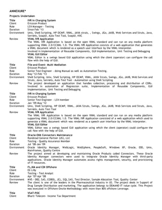 ANNEXURE*
Projects Undertaken
Title IVR in Charging System
Client Ericsson Product
Role LSV Manager – Testing
Duration Since Feb ‘13
Environment Unix, Shell Scripting, HP OCMP, VXML, JAVA struts, , Swings, JGo, JAXB, Web Services and Struts, Java,
Servlets, SoapUI, Auto Test Tool, SoapUI, HXC
Review VXML IVR Application
The VXML IVR Application is based on the open VXML standard and can run on any media platform
supporting VXML 2.0/CCXML 1.0. The VXML IVR Application consists of a web application that generates
a VXML document which is rendered as a speech user interface by the VXML interpreter.
Involved in Implementation of Reusable Components, GUI Implementation, Unit Testing and Debugging
VXML GUI Editor
VXML Editor is a swings based GUI application using which the client (operator) can configure the call
flow with the help of GUI.
Title File and Event- Multi Mediation
Client Ericsson Product
Role Senior Test Engineer – doing Manual as well as Automation Testing.
Duration May ’12-Feb ‘13
Environment Shell Scripting, Unix, Shell Scripting, HP OCMP, VXML, JAVA Struts, Swings, JGo, JAXB, Web Services and
Struts, Java, Servlets, Auto Test Tool – Automation using Shell Scripting
Review The project developed an application that handles collection, processing and distribution of CDRs.
Involved in automation of Regression suite, Implementation of Reusable Components, GUI
Implementation, Unit Testing and Debugging
Title IVR in Charging System
Client Ericsson Product
Role Senior Test Engineer – LSV member
Duration Jan ’09-May ‘12
Environment Unix, Shell Scripting, HP OCMP, VXML, JAVA Struts, Swings, JGo, JAXB, Web Services and Struts, Java,
Servlets, Auto Test Tool
Review VXML IVR Application
The VXML IVR Application is based on the open VXML standard and can run on any media platform
supporting VXML 2.0/CCXML 1.0. The VXML IVR Application consisted of a web application which used to
generate a VXML document which was rendered as a speech user interface by the VXML interpreter.
VXML GUI Editor
VXML Editor was a swings based GUI application using which the client (operator) could configure the
call flow with the help of GUI.
Title Oracle-OIM Connectors Maintenance
Client Randstad General Partner (US), LLC
Role Testing - Quality Assurance Member
Duration Jul ’08-Jan ‘09
Environment Oracle Identity Manager, WebLogic, WebSphere, PeopleSoft, Windows XP, Oracle, EBS, Unix,
Mainframes, Quality Centre
Review The project aimed at developing and maintaining Oracle Products called Connectors. These Oracle
Identity Manager connectors were used to integrate Oracle Identity Manager with third-party
applications. Oracle Identity Manager automates access rights management, security, and provisioning
of IT resources.
Title FL,KM and CDI Offshore
Client Eli Lilly
Role Testing - Test Analyst
Duration Apr ’07-Apr ‘08
Environment MVS - DB2, SAS, COBOL, JCL, SQL,SAS, Test Director, Sample Allocation Tool, Quality Center
Review The client is one of the leaders in the Pharmaceutical industry in US. The project deals in Support of
Drug Sample Distribution and marketing. The application belongs to DEMAND IT value cycle. This Project
was executed in Offshore Onsite Methodology with more than 80% offshore Leverage.
Title VSAT-POC
Client Bharti Telecom- Income Tax Department
 