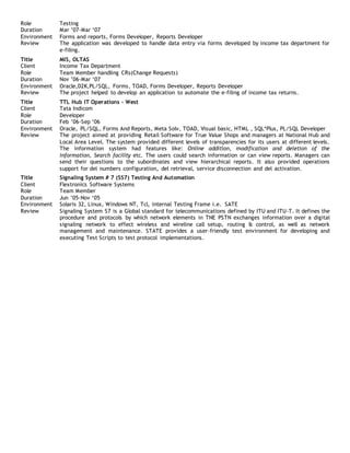 Role Testing
Duration Mar ’07-Mar ‘07
Environment Forms and reports, Forms Developer, Reports Developer
Review The application was developed to handle data entry via forms developed by income tax department for
e-filing.
Title MIS, OLTAS
Client Income Tax Department
Role Team Member handling CRs(Change Requests)
Duration Nov ’06-Mar ‘07
Environment Oracle,D2K,PL/SQL, Forms, TOAD, Forms Developer, Reports Developer
Review The project helped to develop an application to automate the e-filing of income tax returns.
Title TTL Hub IT Operations – West
Client Tata Indicom
Role Developer
Duration Feb ’06-Sep ‘06
Environment Oracle, PL/SQL, Forms And Reports, Meta Solv, TOAD, Visual basic, HTML , SQL*Plus, PL/SQL Developer
Review The project aimed at providing Retail Software for True Value Shops and managers at National Hub and
Local Area Level. The system provided different levels of transparencies for its users at different levels.
The information system had features like: Online addition, modification and deletion of the
information, Search facility etc. The users could search information or can view reports. Managers can
send their questions to the subordinates and view hierarchical reports. It also provided operations
support for del numbers configuration, del retrieval, service disconnection and del activation.
Title Signaling System # 7 (SS7) Testing And Automation
Client Flextronics Software Systems
Role Team Member
Duration Jun ’05-Nov ‘05
Environment Solaris 32, Linux, Windows NT, Tcl, internal Testing Frame i.e. SATE
Review Signaling System S7 is a Global standard for telecommunications defined by ITU and ITU-T. It defines the
procedure and protocols by which network elements in TNE PSTN exchanges information over a digital
signaling network to effect wireless and wireline call setup, routing & control, as well as network
management and maintenance. STATE provides a user-friendly test environment for developing and
executing Test Scripts to test protocol implementations.
 