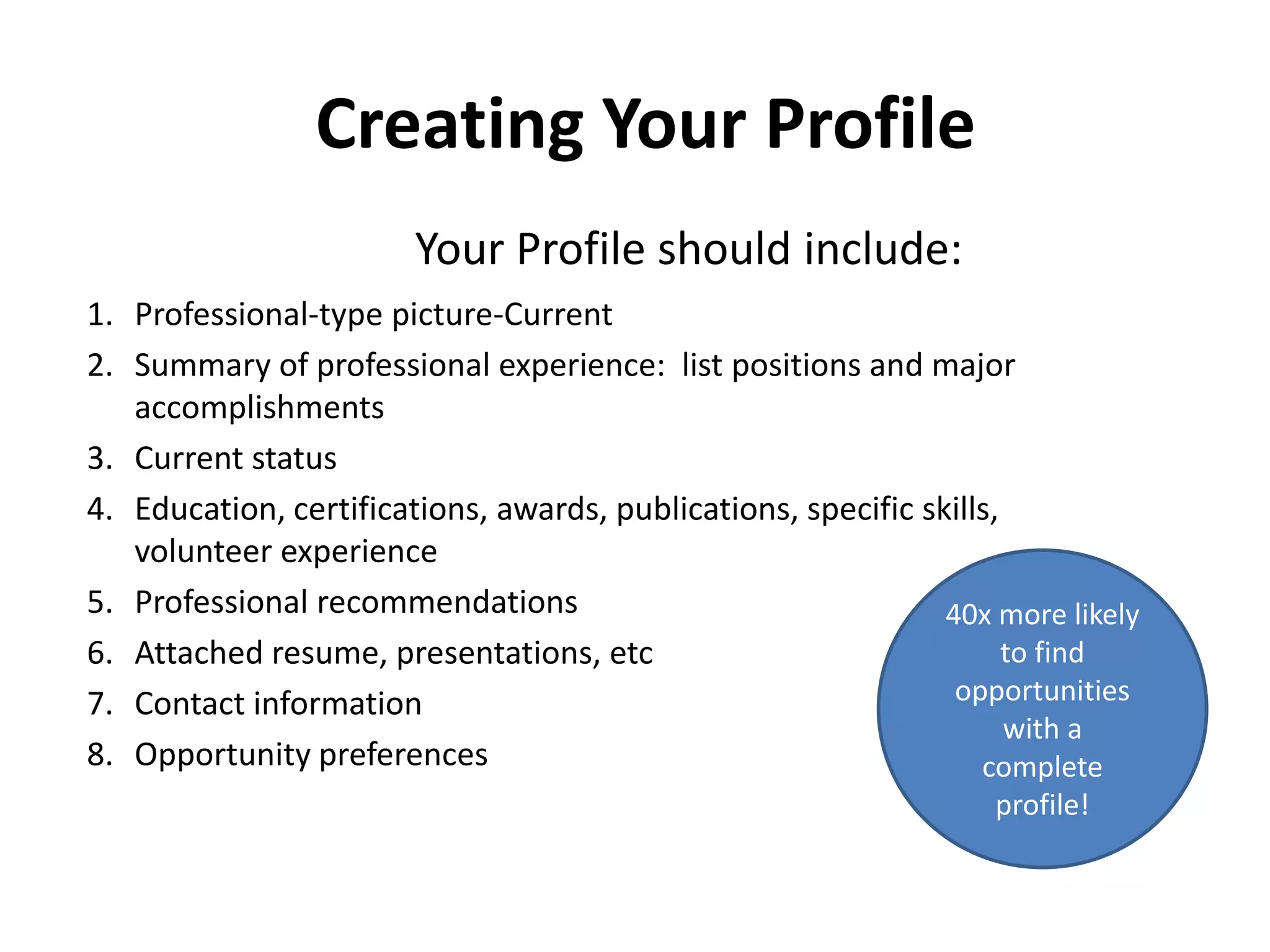 Creating Your Profile
1. Professional-type picture-Current
2. Summary of professional experience: list positions and major
accomplishments
3. Current status
4. Education, certifications, awards, publications, specific skills,
volunteer experience
5. Professional recommendations
6. Attached resume, presentations, etc
7. Contact information
8. Opportunity preferences
Your Profile should include:
40x more likely
to find
opportunities
with a
complete
profile!
 