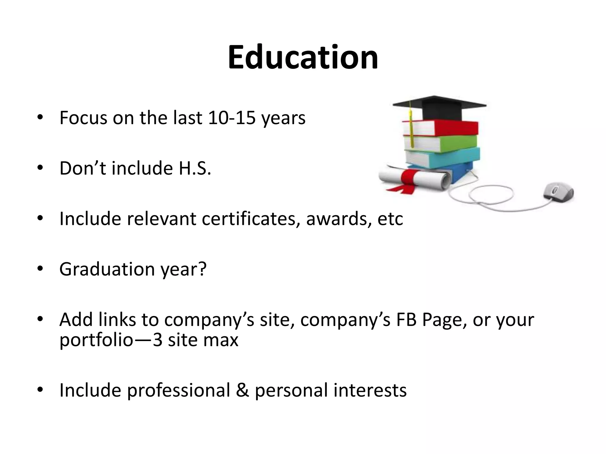 Education
• Focus on the last 10-15 years
• Don’t include H.S.
• Include relevant certificates, awards, etc
• Graduation year?
• Add links to company’s site, company’s FB Page, or your
portfolio—3 site max
• Include professional & personal interests
 