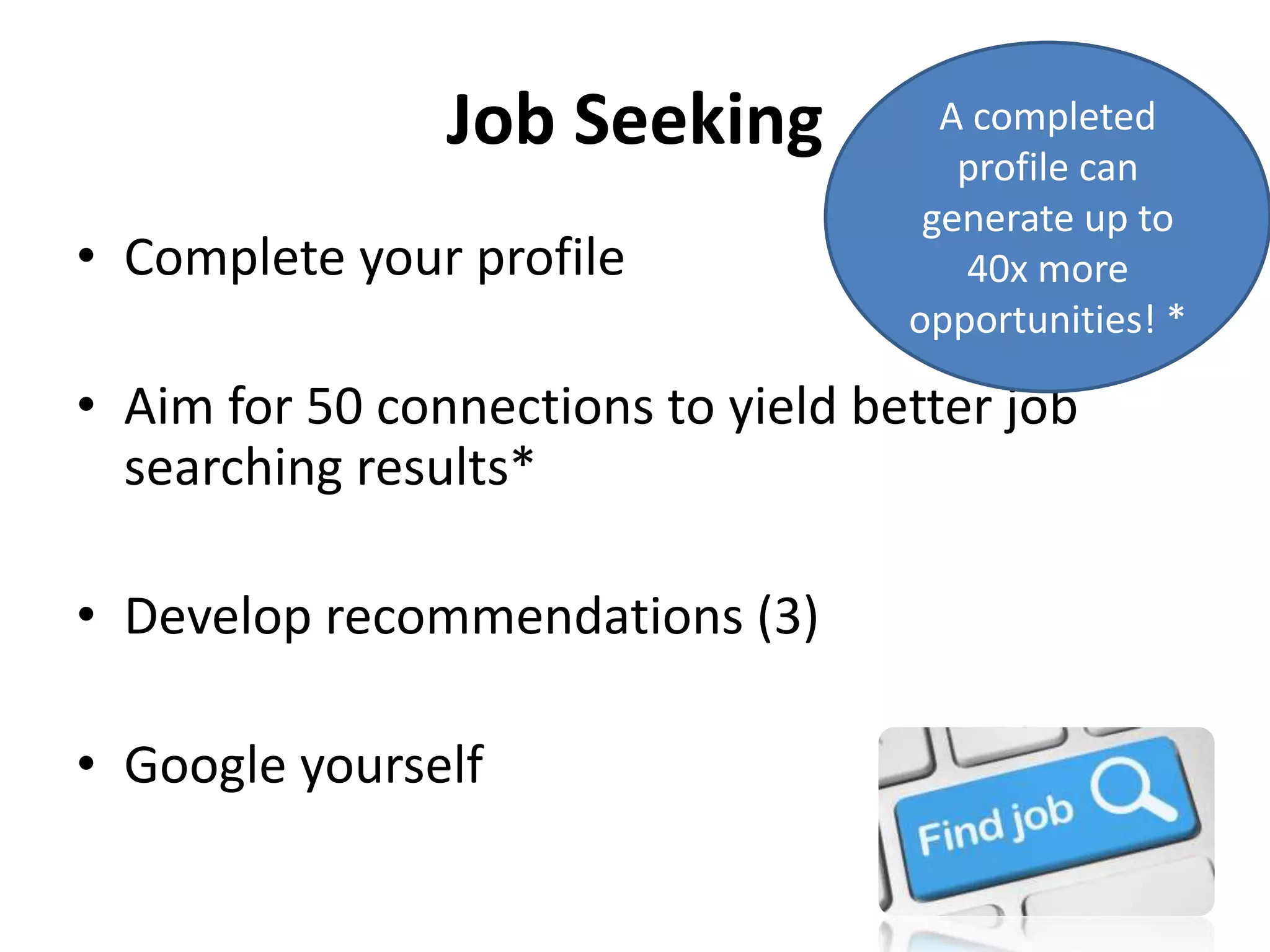 Job Seeking
• Complete your profile
• Aim for 50 connections to yield better job
searching results*
• Develop recommendations (3)
• Google yourself
A completed
profile can
generate up to
40x more
opportunities! *
 