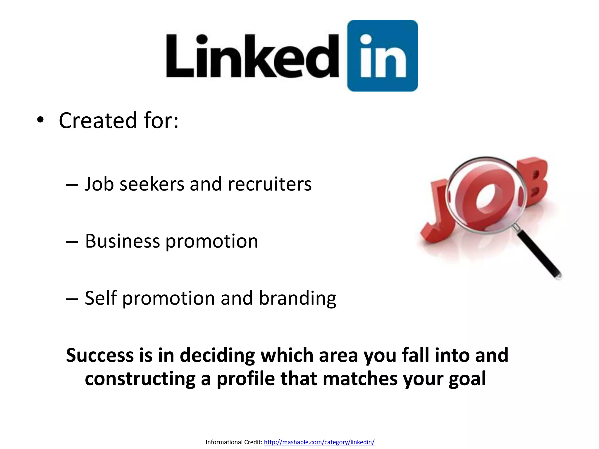 • Created for:
– Job seekers and recruiters
– Business promotion
– Self promotion and branding
Success is in deciding which area you fall into and
constructing a profile that matches your goal
Informational Credit: http://mashable.com/category/linkedin/
 