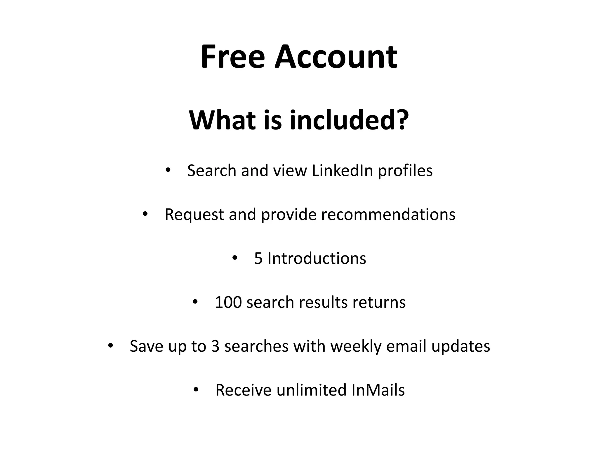 Free Account
What is included?
• Search and view LinkedIn profiles
• Request and provide recommendations
• 5 Introductions
• 100 search results returns
• Save up to 3 searches with weekly email updates
• Receive unlimited InMails
 