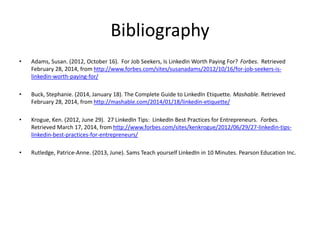 Bibliography
• Adams, Susan. (2012, October 16). For Job Seekers, Is LinkedIn Worth Paying For? Forbes. Retrieved
February 28, 2014, from http://www.forbes.com/sites/susanadams/2012/10/16/for-job-seekers-is-
linkedin-worth-paying-for/
• Buck, Stephanie. (2014, January 18). The Complete Guide to LinkedIn Etiquette. Mashable. Retrieved
February 28, 2014, from http://mashable.com/2014/01/18/linkedin-etiquette/
• Krogue, Ken. (2012, June 29). 27 LinkedIn Tips: LinkedIn Best Practices for Entrepreneurs. Forbes.
Retrieved March 17, 2014, from http://www.forbes.com/sites/kenkrogue/2012/06/29/27-linkedin-tips-
linkedin-best-practices-for-entrepreneurs/
• Rutledge, Patrice-Anne. (2013, June). Sams Teach yourself LinkedIn in 10 Minutes. Pearson Education Inc.
 