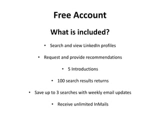 Free Account
What is included?
• Search and view LinkedIn profiles
• Request and provide recommendations
• 5 Introductions
• 100 search results returns
• Save up to 3 searches with weekly email updates
• Receive unlimited InMails
 