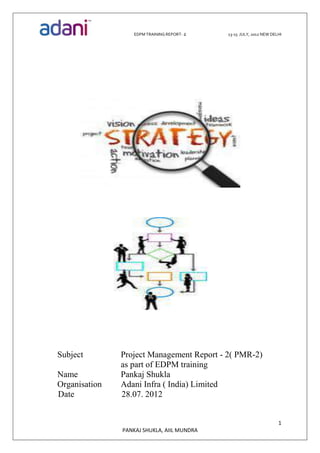 EDPM TRAINING REPORT- 2 13-15 JULY, 2012 NEW DELHI
1
PANKAJ SHUKLA, AIIL MUNDRA
Subject Project Management Report - 2( PMR-2)
as part of EDPM training
Name Pankaj Shukla
Organisation Adani Infra ( India) Limited
Date 28.07. 2012
 