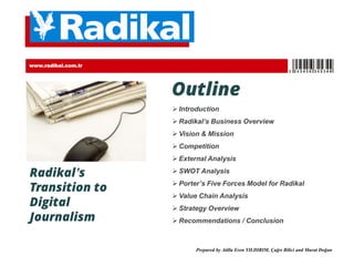 Outline
 Introduction
 Radikal’s Business Overview
 Vision & Mission
 Competition
 External Analysis
 SWOT Analysis
 Porter’s Five Forces Model for Radikal
 Value Chain Analysis
 Strategy Overview
 Recommendations / Conclusion
Radikal’s
Transition to
Digital
Journalism
www.radikal.com.tr No. 123456
Prepared by Atilla Eren YILDIRIM, Çağrı Bilici and Murat Doğan
 