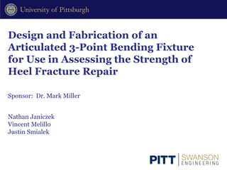 Design and Fabrication of an
Articulated 3-Point Bending Fixture
for Use in Assessing the Strength of
Heel Fracture Repair
Nathan Janiczek
Vincent Melillo
Justin Smialek
Sponsor: Dr. Mark Miller
 