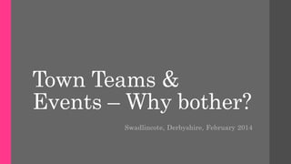 Town Teams &
Events – Why bother?
Swadlincote, Derbyshire, February 2014
 