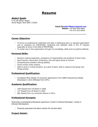 Resume
Abdul Qadir
H.no-28 Gafoor Nagar,
Jamia Nagar, New Delhi 110025
Email Id:kadir786gour@gmail.com
Mobile: +91-845-909-6842
+91-971-813-8545
=========================================================
Career Objective:
 To thrive on professional credentials and seek a challenging job in a reputed organization
and to integrate my PHP/MYSQL, Analytical and software skills in the IT industry
especially to excel in the field of PHP/MYSQL.
 To create nice in the organization through my knowledge, skills and my positive attitude.
Personal Skills:
 Decision-making leadership, acceptance of responsibility and evidence of team-work.
 Quick learner, resourceful, productive, and with good sense of humour.
 Comprehensive problem solving abilities.
 Smart worker while creative.
 Able to work in critical situation, as a part of team, able to vaporize and grasp new
things quickly.
Professional Qualification:
 Completed MCA (Master of computer Application) From ABES Engineering College
Ghaziabad in 2014 Affiliated from UPTU.
Academic Qualification:
 10th Passed from UP Board in 2005.
 12th
Passed from UP Board in 2007.
 BSc Passed from ccs university Meerut in 2011.
Professional Synopsis:
Technically accomplished professional experience 3 month in Software Developer trainee in
Software Development.
 Presently associated with Abaris softech Pvt Ltd New Delhi.
Project Detail:-
 