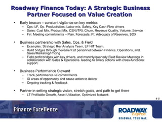 # 9
Roadway Finance Today: A Strategic BusinessRoadway Finance Today: A Strategic Business
Partner Focused on Value CreationPartner Focused on Value Creation
• Early beacon – constant vigilance on key metrics
– Ops: LF, Op. Productivities, Labor mix, Safety, Key Cash Flow drivers
– Sales: Cust Mix, Product Mix, CSNI/TRI, Churn, Revenue Quality, Volume, Service
– Fin: Meeting commitments – Plan, Forecasts, PI; Adequacy of Reserves, SOX
• Business partnership with Sales, Ops, & Field
– Examples: Strategic Rev Analysis Team, LF HIT Team,
– Build bridges through movement of personnel between Finance, Operations, and
Sales/Marketing/Pricing
– Field profit bridges with key drivers, and monthly/quarterly Field Review Meetings in
collaboration with Sales & Operations. leading to timely actions with cross-functional
support.
• Business Performance Steward
– Track performance vs commitments
– ID areas of opportunity and cause action to deliver
– Ongoing tracking & feedback
• Partner in setting strategic vision, stretch goals, and path to get there
– LT Profitable Growth, Asset Utilization, Optimized Network,
 