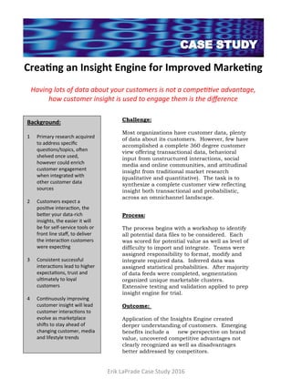 Crea%ng	an	Insight	Engine	for	Improved	Marke%ng	
		
Having	lots	of	data	about	your	customers	is	not	a	compe66ve	advantage,	
how	customer	insight	is	used	to	engage	them	is	the	diﬀerence	
Background:	
		
1  Primary	research	acquired	
to	address	speciﬁc	
ques4ons/topics,	o8en	
shelved	once	used,	
however	could	enrich	
customer	engagement	
when	integrated	with	
other	customer	data	
sources	
2  Customers	expect	a	
posi4ve	interac4on,	the	
beAer	your	data-rich	
insights,	the	easier	it	will	
be	for	self-service	tools	or	
front	line	staﬀ,	to	deliver	
the	interac4on	customers	
were	expec4ng	
3  Consistent	successful	
interac4ons	lead	to	higher	
expecta4ons,	trust	and	
ul4mately	to	loyal	
customers	
4  Con4nuously	improving	
customer	insight	will	lead	
customer	interac4ons	to	
evolve	as	marketplace	
shi8s	to	stay	ahead	of	
changing	customer,	media	
and	lifestyle	trends	
		
Challenge:
Most organizations have customer data, plenty
of data about its customers. However, few have
accomplished a complete 360 degree customer
view offering transactional data, behavioral
input from unstructured interactions, social
media and online communities, and attitudinal
insight from traditional market research
(qualitative and quantitative). The task is to
synthesize a complete customer view reflecting
insight both transactional and probabilistic,
across an omnichannel landscape.
		
Process:
 
The process begins with a workshop to identify
all potential data files to be considered. Each
was scored for potential value as well as level of
difficulty to import and integrate. Teams were
assigned responsibility to format, modify and
integrate required data. Inferred data was
assigned statistical probabilities. After majority
of data feeds were completed, segmentation
organized unique marketable clusters.
Extensive testing and validation applied to prep
insight engine for trial.
 
Outcome:
 
Application of the Insights Engine created
deeper understanding of customers. Emerging
benefits include a new perspective on brand
value, uncovered competitive advantages not
clearly recognized as well as disadvantages
better addressed by competitors.
Erik	LaPrade	Case	Study	2016	
 