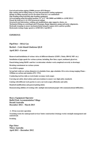 Fuel oil and turbine piping (2500lb pressure RTJ flanges)
Pipe cutting and bevelling using oxy-fuel and pneumatic cutting equipment
Dumpy levelling ensuring correct elevations from iso`s are maintained
Pipe bending using hydraulic pipe bending equipment
Screwed piping using threading machine 1/2” to 2” NB (3000# and 6000#) to ASME B31.3
Passed 4g weld test to AS 1554 (structural coding)
Structural steel fabrication, welding and modifications, pipe supports, chutes, etc.
Mechanical fitting on centrifugal and P.D pumps, flange alignment, pump and motor alignments,
Hydraulic torquing to ensure mechanical joint integrity (square drive and low profile)
Hydrostatic testing of pipe spools to ASME B31.3 and B31.1
EXPERIENCE
PipeFitter – Oil & Gas
Bechtel – Cutis Island Gladstone QLD
April 2013 - Current
Removal and installation of various valves of different diameter (ESDV, Choke, DB+B, NRV etc.)
Installation of pipe spools for various systems, including, flow lines, export, methanol, glycol etc.
Punch listing (using P&ID`s and Iso`s to determine whether work completed correctly to drawings)
Breaking containment on various systems
Use of Hi-Lo gauges
Set up butt welds on various diameters & schedules from pipe schedules 10 to extra strong ranging 25mm –
1250mm on carbon and stainless (P11 / P12)
Conducting tool box talks as work leader on many work scopes
Carrying out safety observations and conversations to ensure very high safety standards
Liaising with different work parties to carry out work scopes efficiently and safely
Handrail modifications and general plating duties
Demonstrating abilities of working with multiple international people with communicational difficulties .
Heavy Equipment Operator
Buffel Park Accommodation Village
Decmil Australia
December 2012 – March 2013
4 - 30 ton excavator operation
Trenching works for underground services/ batter construction/ drainage works/ stockpile management and
control/rock
breaking.
Pipe Fitter
Thiess Australia
April 2011 – December 2012
 