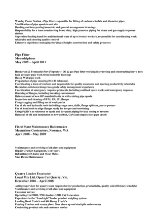 Worsley Power Station - Pipe fitter responsible for fitting of various schedule and diameter pipes
Modification of pipe spools to suit site
Reading and interpreting isometric and general arrangement drawings
Responsibility for a team constructing heavy duty, high pressure piping for steam and gas supply to power
station
Supervisor/leading hand for multinational team of up to twenty workers, responsible for coordinating work
schedules and ensuring quality control
Extensive experience managing working at heights construction and safety processes
Pipe Fitter
Monodelphous
May 2009 – April 2011
Henderson & Fremantle Port (Neptune) - Oil & gas Pipe fitter working interpreting and constructing heavy duty
high pressure pipe work from isometric drawings
Heavy Wall pipe work
Preparation of pipe ensuring HI-LO tolerances
Coordinating a team of workers and responsible for quality assurance and meeting productivity schedules
Hazardous substance/dangerous goods safety management experience
Coordination of emergency response protocols, including confined space works and emergency response
Breaking of flanges, including breaking containment
Reinstatement of new HP manifold to tie in with existing pipe spools
Inspection and cleaning of RTJ, RF, FF, flanges
Flange tagging and filling out of work packs
Use of air and hydraulic tools including cenga saws, drills, flange splitters, porta- powers
Use of hand tools to align flanges ready for torque and tensioning
Using P&ID`s as reference to spade and de-spade piping for leak testing of systems
Removal of old and installation of new carbon, CuNi and duplex steel pipe spools
Fixed Plant Maintenance Boilermaker
Macmahon Contractors, Newman, WA
April 2008 – May 2009
Maintenance and servicing of all plant and equipment
Repair Crusher Equipment, Conveyers
Rebuilding of Chutes and Wear Plates
Shut Down Maintenance
Quarry Loader Excavator
Local Mix Ltd, Open Cut Quarry, Vic.
December 2006 – April 2008
Acting supervisor for quarry team responsible for production, productivity, quality and efficiency schedules
Maintenance and servicing of all plant and equipment
Customer service
Operating Cat 980H, 970G loaders 330D Cat Excavators
Experience in the “Loadright” loader product weighing system.
Loading Road Train’s and 40t Dump Truck’s
Feeding Crusher and screen plant, floor clean up and stockpile maintenance
Conducting product sale and customer service
 