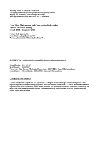 Buildings ramps to surveyor`s laser levels
Mixing up products to percentage and ensuring quality control
Digging and backfilling trenches as per drawings
Working to and managing workforce H.S.E. procedure
Fixed Plant Maintenance and Construction Boilermaker
Various Durations during
March 2004 – December 2006
Feather Rock Quarry, Vic
Monodelphous, Cape Lambert, WA
Workpac, Consolidated Minerals, Coolbina, WA
REFERENCES (Additional references and job history available upon request)
Shane Hausler - 0413 325 609
Geoff Brindley – 0428598027
Thiess Ltd. - Paul Burgess (Mechanical Supervisor) – 0487192214 - Cuzza711@hotmail.com
Monodelphous – Michael Banks – 0406620916 - banksm2810@gmail.com
LEADERSHIP ACTIVITIES
I have worked as a Charge Hand and Supervisor. At the peak of a recent major construction project I was
supervising 17 tradesman including pipefitters, mechanical fitters and welders. To add to that number I had to
organise crane crews, scaffolding crews, trades assistants and painters to ensure the tradesman could carry out
their work safely and to planned schedules. I also had to deliver pre-start talks, de-briefs, toolbox talks and
attend Supervisors meetings.
 