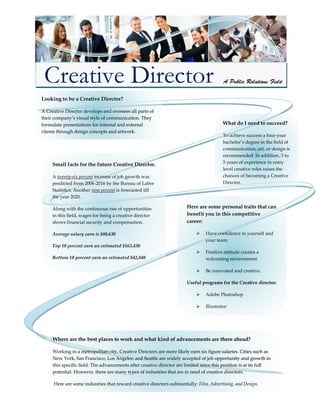 Looking to be a Creative Director?
A Creative Director develops and oversees all parts of
their company’s visual style of communication. They
formulate presentations for internal and external
clients through design concepts and artwork.
What do I need to succeed?
To achieve success a four-year
bachelor’s degree in the field of
communication, art, or design is
recommended. In addition, 3 to
5 years of experience in entry
level creative roles raises the
chances of becoming a Creative
Director.
Here are some personal traits that can
benefit you in this competitive
career:
 Have confidence in yourself and
your team.
 Positive attitude creates a
welcoming environment.
 Be innovated and creative.
Useful programs for the Creative director:
 Adobe Photoshop
 Illustrator
 Microsoft Word
 Motion graphics programs
 Copywriting
Small facts for the future Creative Director.
A twenty-six percent increase of job growth was
predicted from 2006-2016 by the Bureau of Labor
Statistics. Another nine percent is forecasted till
the year 2020.
Along with the continuous rise of opportunities
in this field, wages for being a creative director
shows financial security and compensation.
Average salary earn is $80,630
Top 10 percent earn an estimated $163,430
Bottom 10 percent earn an estimated $42,840
Where are the best places to work and what kind of advancements are there ahead?
Working in a metropolitan city, Creative Directors are more likely earn six figure salaries. Cities such as
New York, San Francisco, Los Angeles, and Seattle are widely accepted of job opportunity and growth in
this specific field. The advancements after creative director are limited since this position is at its full
potential. However, there are many types of industries that are in need of creative directors.
Here are some industries that reward creative directors substantially: Film, Advertising, and Design.
Creative Director
 