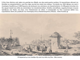  Χαρακτικό με την ύπαιθρο έξω από την πόλη της Χίου. 18ος αιώνας.
Η Χίος ήταν πλούσιο νησί, χάρη στη μαστίχα που έβγαζε, και είχε αναπτυγμένο εμπόριο. Οι περισσότεροι κάτοικοί της
δίσταζαν να επαναστατήσουν, γιατί δεν είχαν ναυτικό και πείρα στον πόλεμο. Την άνοιξη του 1822 έφτασε στο νησί ο
Λυκούργος Λογοθέτης με 3.000 Σαμιώτες και ξεσήκωσε τους κατοίκους να επαναστατήσουν. Οι Οθωμανοί έστειλαν στη
Χίο ισχυρό στρατό και στόλο και καταπνίξανε την επανάσταση βίαια. Χιλιάδες σκοτώθηκαν, αιχμαλωτίστηκαν ή έγιναν
πρόσφυγες στα Ψαρά, στη Σύρο, στην Πελοπόννησο και αλλού. Η καταστροφή της Χίου συγκίνησε βαθιά τους
ευρωπαϊκούς λαούς και μεγάλωσε την υποστήριξη στους επαναστατημένους Έλληνες. www.museduc.gr
 