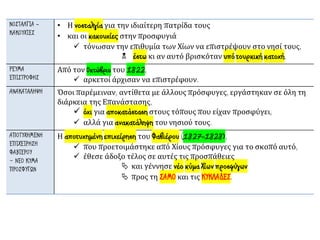 ΝΟΣΤΑΛΓΙΑ -
ΚΑΚΟΥΧΙΕΣ
• Η νοσταλγία για την ιδιαίτερη πατρίδα τους
• και οι κακουχίες στην προσφυγιά
✓ τόνωσαν την επιθυμία των Χίων να επιστρέψουν στο νησί τους,
 έστω κι αν αυτό βρισκόταν υπό τουρκική κατοχή.
ΡΕΥΜΑ
ΕΠΙΣΤΡΟΦΗΣ
Από τον Οκτώβριο του 1822,
✓ αρκετοί άρχισαν να επιστρέφουν.
ΑΝΑΚΑΤΑΛΗΨΗ Όσοι παρέμειναν, αντίθετα με άλλους πρόσφυγες, εργάστηκαν σε όλη τη
διάρκεια της Επανάστασης,
✓ όχι για αποκατάσταση στους τόπους που είχαν προσφύγει,
✓ αλλά για ανακατάληψη του νησιού τους.
ΑΠΟΤΥΧΗΜΕΝΗ
ΕΠΙΧΕΙΡΗΣΗ
ΦΑΒΙΕΡΟΥ
– ΝΕΟ ΚΥΜΑ
ΠΡΟΣΦΥΓΩΝ
Η αποτυχημένη επιχείρηση του Φαβιέρου (1827-1828),
✓ που προετοιμάστηκε από Χίους πρόσφυγες για το σκοπό αυτό,
✓ έθεσε άδοξο τέλος σε αυτές τις προσπάθειες
 και γέννησε νέο κύμα Χίων προσφύγων
 προς τη ΣΑΜΟ και τις ΚΥΚΛΑΔΕΣ.
 