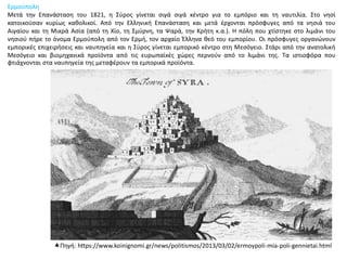 Ερμούπολη
Μετά την Επανάσταση του 1821, η Σύρος γίνεται σιγά σιγά κέντρο για το εμπόριο και τη ναυτιλία. Στο νησί
κατοικούσαν κυρίως καθολικοί. Από την Ελληνική Επανάσταση και μετά έρχονται πρόσφυγες από τα νησιά του
Αιγαίου και τη Μικρά Ασία (από τη Χίο, τη Σμύρνη, τα Ψαρά, την Κρήτη κ.α.). Η πόλη που χτίστηκε στο λιμάνι του
νησιού πήρε το όνομα Ερμούπολη από τον Ερμή, τον αρχαίο Έλληνα θεό του εμπορίου. Οι πρόσφυγες οργανώνουν
εμπορικές επιχειρήσεις και ναυπηγεία και η Σύρος γίνεται εμπορικό κέντρο στη Μεσόγειο. Στάρι από την ανατολική
Μεσόγειο και βιομηχανικά προϊόντα από τις ευρωπαϊκές χώρες περνούν από το λιμάνι της. Τα ιστιοφόρα που
φτιάχνονται στα ναυπηγεία της μεταφέρουν τα εμπορικά προϊόντα.
Πηγή: https://www.koinignomi.gr/news/politismos/2013/03/02/ermoypoli-mia-poli-gennietai.html
 