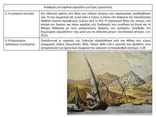 Αναφορές στο σχολικό εγχειρίδιο για Σύρο, Ερμούπολη
2. Η εμπορική ναυτιλία Στο ελληνικό κράτος, στη θέση των παλιών κέντρων που παρήκμασαν, αναδείχθηκαν
νέα. Το πιο σημαντικό απ’ αυτά ήταν η Σύρος, η οποία στη διάρκεια της Επανάστασης
δέχθηκε κύματα προσφύγων, κυρίως από τη Χίο. Η στρατηγική θέση του νησιού, στο
κέντρο του Αιγαίου και πάνω ακριβώς στις διαδρομές που συνέδεαν τα Στενά και τη
Μαύρη Θάλασσα με τους μεσογειακούς δρόμους του εμπορίου, συνέβαλε στη
δημιουργία ισχυρότατου –όχι μόνο για τα ελληνικά μέτρα– ναυτιλιακού κέντρου. σ.σ.
20,21.
5. Η δημιουργία
τραπεζικού συστήματος
Προοδευτικά οι εργασίες της Τράπεζας εξαπλώθηκαν από την Αθήνα στις κύριες
επαρχιακές πόλεις (Ερμούπολη 1845, Πάτρα 1846 κ.λπ.), γεγονός που βοήθησε στην
αντιμετώπιση των αρνητικών επιρροών που ασκούσε το τοκογλυφικό σύστημα. σ.28
 